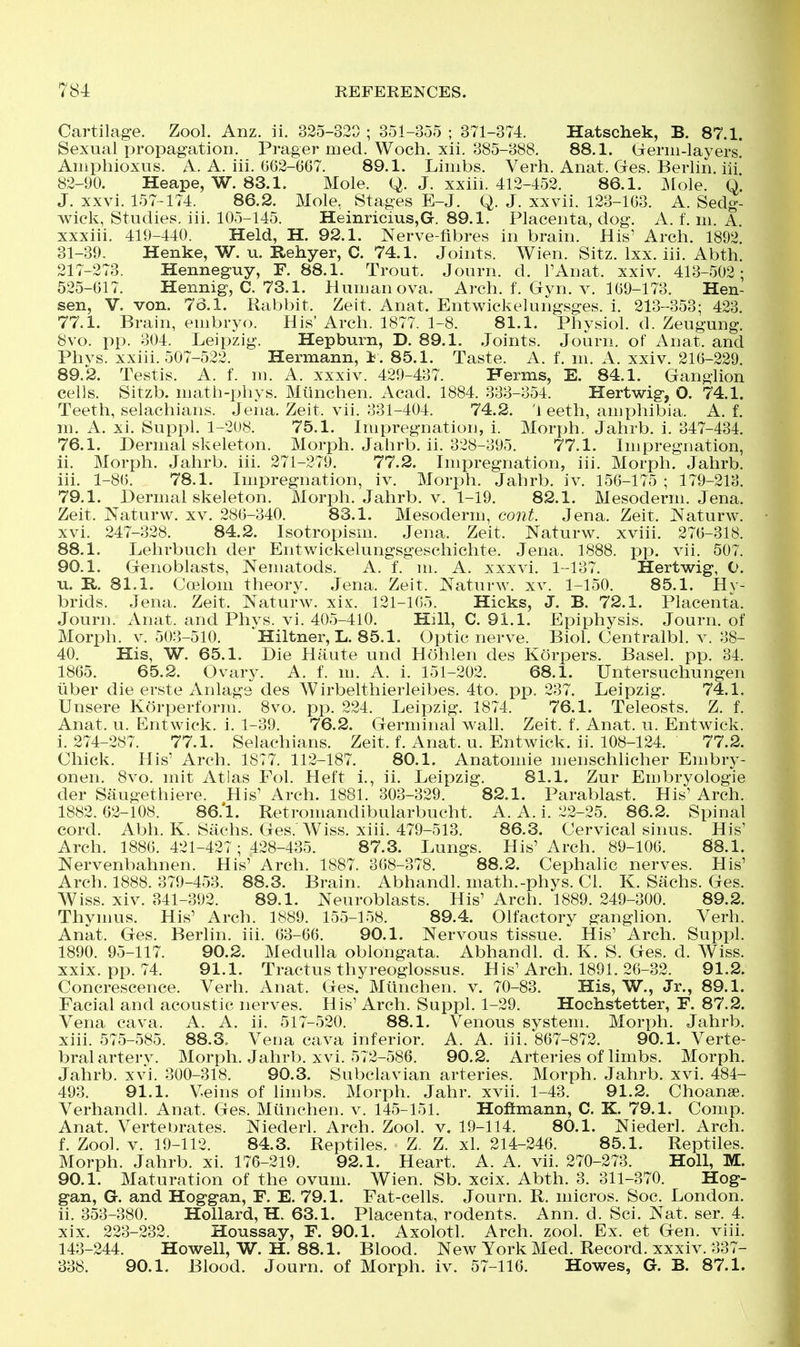 Cartilage. Zool. Anz. ii. 325-320 ; 351-355 ; 371-374. Hatschek, B. 87.1. Sexual propagation. Prager med. Woch. xii. 385-388. 88.1. Germ-layers. Aiiiphioxus. A. A. iii. 662-667. 89.1. Limbs. Verh. Anat. Gfes. Berlin, iii 82-90. Heape, W. 83.1. Mole. Q. J. xxiii. 412-452. 86.1. jMole. Q. J. xxvi. 157-174. 86.2. Mole, Stages E-J. Q. J. xxvii. 123-163. A. Sedg- wick, Stud ies. iii. 105—145. IIeiiiriciu.s,Gr. 89.1. Placenta, dog*. A. f. in. A. xxxiii. 419-440. Held, H. 92.1. Nerve-fibres in brain. His' Arch. 1892 31-39- Henke, W. u. Rehyer, C. 74.1. Joints. Wien. Sitz. Ixx. iii. Abth. 217-273. Henneguy, F. 88.1. Trout. Journ. d. FAnat. xxiv. 413-502; 525-617. Hennig, C. 73.1. Human ova. Arch. f. Gyn. v. 169-173. Hen- sen, V. von. 76.1. Rabbit. Zeit. Anat. Entwickelungsges. i. 213-353; 423. 77.1. Brain, embryo. His'Arch. 1877. 1-8. 81.1. Physiol, d. Zeugung. 8vo. pp. 304. Leipzig. Hepburn, D. 89.1. .Joints. Journ. of Anat. and Phvs. xxiii. 507-522. Hermann, i. 85.1. Taste. A. f. m. A. xxiv. 216-229. 89.2. Testis. A. f. m. A. xxxiv. 429-437. Herms, E. 84.1. Ganglion cells. Sitzb. math-phys. Mtinchen. Acad. 1884. 333-354. Hertwig, O. 74.1. Teeth, selachians. Jena. Zeit. vii. 331-404. 74.2. 'j eeth, amphibia. A. f. m. A. xi. Suppl. 1-208. 75.1. Impregnation, i. Morph. Jahrb. i. 347-434. 76.1. Dermal skeleton. Morph. Jahrb. ii. 328-395. 77.1. Impregnation, ii. Morph. Jahrb. iii. 271-279. 77.2. Impregnation, iii. Morph. Jahrb. iii. 1-86. 78.1. Impregnation, iv. Morph. Jahrb. iv. 156-175 ; 179-213. 79.1. Dermal skeleton. Morph. Jahrb. v. 1-19. 82.1. Mesoderm. Jena. Zeit. Naturw. xv. 286-340. 83.1. Mesoderm, cont. Jena. Zeit. Naturw. xvi. 247-328. 84.2. Isotropism. Jena. Zeit. Naturw. xviii. 276-318. 88.1. Lehrbuch der Entwickelungsgeschichte. Jena. 1888. pp. vii. 507. 90.1. Genoblasts, Neniatods. A. f. m. A. xxxvi. 1-137. Hertwig, 0. u, R. 81.1. Coelom theory. Jena. Zeit. Naturw. xv. 1-150. 85.1. Hy- brids. Jena. Zeit. Naturw. xix. 121-105. Hicks, J. B. 72.1. Placenta. Journ. Anat. and Phys. vi. 405-410. Hill, C. 91.1. Epiphysis, Journ. of Morph. V. 503-510. Hiltner, L. 85.1. Optic nerve. Biol. Centralbl. v. 38- 40, His, W. 65.1. Die Haute und Hohlen des Korpers. Basel, pp. 34. 1865, 65.2. Ovary. A. f. m. A. i. 151-202. 68.1. Untersuchungen iiber die erste Anlags des Wirbelthierleibes. 4to. pp. 237, Leipzig. 74.1. Unsere Korperform. 8vo. pp. 224. Leipzig, 1874. 76.1. Teleosts. Z. f. Anat. u. Entwick. i. 1-39. 76.2. Germinal wall. Zeit. f. Anat. u. Entwick. i. 274-287. 77.1. Selachians. Zeit, f, Anat. u. Entwick. ii. 108-124. 77.2. Chick. His' Arch. 1877. 112-187. 80.1. Anatomic menschlicher Embry- onen. 8vo. mit Atlas Fol. Heft i., ii, Leipzig. 81.1. Zur Embryologie der Saugethiere. His' Arch. 1881. 303-329. 82.1. Parablast. His' Arch. 1882.62-108. 86.*1. Retromandibularbucht. A. A. i. 22-25. 86.2. Spinal cord. Abh. K. Sachs. Ges. Wiss. xiii. 479-513. 86.3. Cervical sinus. His' Arch, 1886. 421-427; 428-435. 87.3. Lungs. His' Arch. 89-106. 88.1. Nervenbahnen. His' Arch. 1887. 368-378, 88.2. Cephalic nerves. His' Arch. 1888. 379-453. 88.3. Brain. Abhandl. math.-phys. Ci. K. Sachs. Ges. Wiss. xiv. 341-392. 89.1. Neuroblasts. His' Arch. 1889. 249-300. 89.2. Thymus. His' Arch. 1889. 155-158. 89.4. Olfactory ganglion. Verb. Anat. Ges. Berlin, iii. 63-66. 90.1. Nervous tissue. His' Arch. Suppl. 1890. 95-117. 90.2. Medulla oblongata. Abhandl. d. K, S. Ges, d. Wiss. xxix. pp. 74. 91,1. Tractus thyreoglossus. His'Arch, 1891. 26-32. 91.2. Concrescence. Verb. Anat, Ges. Mtinchen. v. 70-83. His, W., Jr., 89.1. Facial and acoustic nerves. His' Arch. Suppl. 1-29. Hochstetter, F. 87,2. Vena cava. A. A. ii. 517-520. 88.1. Venous system. Morph. Jahrb, xiii. 575-585. 88.3. Vena cava inferior. A. A. iii. 867-872. 90.1. Verte- bral artery. Morph. Jahrb. xvi. 572-586. 90.2. Arteries of limbs. Morph, Jahrb. xvi. 300-318. 90.3. Subclavian arteries. Morph. Jahrb. xvi. 484- 493. 91.1. V-eins of limbs. Morph. Jahr. xvii. 1-43. 91.2. Choanse. Verhandl. Anat. Ges. Mtinchen. v. 145-151. Hoftmann, C. K. 79.1. Comp. Anat, Vertebrates. Niederl. Arch. Zool. v. 19-114. 80.1. Niederl, Arch, f, Zool, V, 19-112. 84.3. Reptiles. Z. Z. xl. 214-246. 85.1. Reptiles. Morph. Jahrb. xi. 176-219. 92.1. Heart. A. A, vii. 270-273. Hell, M. 90.1. Maturation of the ovum. Wien. Sb. xcix, Abth, 3. 311-370. Hog- gan, G. and Hoggan, F. E. 79.1. Fat-cells. Journ. R. micros. Soc. London. ii. 353-380. Hollard, H. 63.1. Placenta, rodents. Ann. d. Sci, Nat, ser. 4. xix, 223-232. Houssay, F. 90.1. Axolotl. Arch. zool. Ex. et Gen. viii. 143-244. Howell, W. H. 88.1. Blood. New York Med. Record, xxxiv. 337- 338. 90.1. Blood. Journ, of Morph. iv, 57-116, Howes, G. B. 87.1.