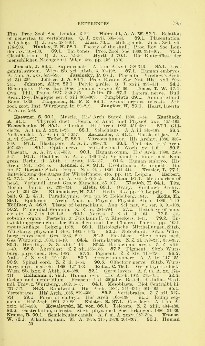 Fins. Proc. Zool. Soc. London. 3-26. Hubrecht, A. A. W. 87.1. Relation of neniertea to vertebrates. Q. J. xxvii. 605-644. 89.1. Placentation, hedgehog. Q. J. xxx. 283-404. Huss. 73.1. Milk-glands. Jena. Zeit. vii. 176-203. Huxley, T. H. 58.1. Theory of the skull. Proc. Roy. Soc. Lon- don, ix. 381-433. 69.1. Ear bones. Proc. Zool. Soc. 1869. 391-407. 75.1o Classification. Q. J. xv. 52-56. Hyrtl, J. 70.1. Die Blutgefasse der menschlichen Nachgeburt. Wien. 4to. pp. 152. 1870. Janosik, J. 83.1. Supra-renals. A. f. m. A. xxii. 738-746. 85.1. Uro- genital system. Wien. Sb. xci. Abth. 3. 97-192. 87.1. Human embryos. A. f. m. A. xxx. 559-595. Jassinsky, P. 67.1. Placenta. Virchow's Arch, xl. 341-352. Jeffries, J. A. 83.1. Proc. Boston. Soc. ^s^at. Hist. xxii. 203- 241. Johnson, Alice. 83.1. Pelvic girdle. Q. J. xxiii. 399-411. 84.1. Blastopore. Proc. Rov. Soc. London, xxx vii. 65-66. Jones, T. W. 37.1. Ova. Phil. Trans. 1837. 339-345. Julin, Ch. 87.3. Lateral nerve. Bull. Acad. Roy. Belgique. ser. 3. xiii. 300-309. Jungbluth. 69.1. Amniotic fluid. Bonn. 1869. Jiingersen, H. F. E. 89.1. Sexual organs, teleosts. Arb, zool. zoot. Inst. Wiirzburg. ix. 89-219. Junglow, H. 89.1. Heart, lacerta. A. A. iv. 288. Kaestner, S. 90.1. Muscle. His' Arch. Suppl. 1890. 1-14. Kanthack, A. 91.1. Thyroid duct. Journ. of Anat. and Phvsiol. xxv. 155-165. Kastschenko, N. 85.1. Chorion. His' Arch. 1885. 451-480. 87.1. Gill- clefts. A. f. m. A. xxx. 1-26. 88.1. Selachians. A. A. hi. 445-467. 88.2. Yolk-nuclei. A. A. iii. 253-257. Kazzander, J. 91.1. Muscle of ,1aw. A. A. vi. 224-227. Keibel, F. 86.1. Vitreous humor. His'Archiv. 1886. 358- 369. 87.1. Blastopore. A. A. ii. 769-773. 88.2. Tail, etc. His' Arch. 407-430. 89.1. Optic nerve. Deutsche med. Woch. xv. 116. 89.2. Placenta. A. A. iv. 537-539. 90.1. Human ovum. His' Arch. 1890. 250- 267. 91.1. Bladder. A. A. vi. 186-192; Verhandl. x. inter, med. Kon- gress. Berlin, ii. Abth. i. Anat. 136-137. 91.4. Human embryo. His' Arch. 1891. 352-355. Kennel, J. v. 91.1. Evolution of Arthropods. 4to. pp. 27. Dorpat: Sitzb. Dorpat. Nat. Ges. 1891. 441-444. Kessler, L. 77.1. Entwicklung des Auges der Wirbelthiere. 4to. pp. 112. Leipzig. Kerbert, C. 77.1. Skin. A. f. m. A. xiii. 205-262. Killian, 91.1. Metamerism of head. Verhandl. Anat. Ges. v. Miinchen. 85-107. Klaatsh, H. 84.1. Tits. Morph. Jahrb. ix. 233-324. Klebs, 63.1. Ovary. Virchow's Archiv. xxviii. 301-336. Kleinenberg, N. 72.1. Hydra. 4to. pp. 90. Leipzig. Ko- belt, G. L. 47.1. Paradidymis. 8vo. pp. 52. Heidelberg. 1847. Kodis, Th. 89.1. Epidermis. Arch. Anat. u. Physiol. Physiol. Abth. 1889. 1-40. KoUiker, A. 46.2. Tissue of batrachians. Ann. Sci. nat. vi. ser. 3. 91-108. 50.2. Primordial cranium. Z. Z. ii. 281-294. 57.1. Histology of mus- cle, etc. ^. Z. ix. 138-142. 62.1. Nerves. Z. Z. xii. 149-164. 77.2. Ja- cobson's organ. Festschr. z. Jubilaum F. v. Rineckers. 1-11. 79.2. En- twicklungsgeschichte der Menschen und der hoheren Thiere. pp. 1031. zweite Auflage. Leipzig. 1879. 82.1. Histologische Mittheilungen. Sitzb. Wurzburg. phys.-med. Ges. 1882. 66-72. 83.1. Notochord. Sitzb. Wiirz- burg. pliys.-med. Ges. 1883. 2-9. 84.2. Parablast. Sitzb. phys.-med. Ges. Wurzburg. 1884. 14-18. 84.4. Germ-l-ayers. Z. Z. xl. 179-213; 356-357. 85.1. Heredity. Z. Z. xiii. 1-46. 85.2. Batrachian larvae. Z. Z. xliii. 1-40. 85.3. Akroblast. Z. Z. xli. 155-158. 87.2. Pigment. Sitzb. Wiirz- burg. phys.-med. Ges. 1887. 87.3. Pigment. Z. Z. xlv. 713-720. 88.2. Nails. Z. Z. xlvii. 129-153. 89.1. Attraction sphere. A. A. iv. 147-155. 90.2. Spinal cord. Z. Z. h. 1-54. 90.5. Olfactory nerve. Sitzb. Wiirz- burg. phys.-med. Ges. 1890. 127-133. Koller, C. 79.1. Germ-layers, chick. Wien. Sb. Ixxx. 3. Abth. 316-329. 82.1. Germ layers. A. f. m.'A. xx. 174- 211. Kollmann, J. 79.1. Human ova. His' Arch. 1879. 275-311. 82.2. Coelom and nephridium. Festschr. f. d. 300jahr. Besteh. d. Julius Maxi- mil. Univ. z. Wiirzburg. 1882.1-57. 84.1. Mesoblasts. Biol. Centralbl. iii. 737-747. 84.3. Randwulst. His' Arch. 1884. 341-434; 461-465. 85.1. Vertebrates. His' Arch. 1885. 279-300. 85.2. Vertebrates. Z. Z. xli. 517- 524. 89.1. Form of embryo. His' Arch. 105-138. 91.1. Rump seg- ments. His' Arch. 1891. 39-88. Kolster, R. 87.1. Cartilage. A. f. m. A. xxix. 533-538. Kowalewski, M. von. 86.1. Teleosts. Z. Z. xliii. 434-480. 86.2. Gastrulation, teleosts. Sitzb. phys.-med. Soc. Erlangen. 1886. 31-36. Krause, R. 90.1. Semicircular canals. A. f. m. A. xxxv. 287-304. Krause, W. 76.1. Allantois, man. M. A. 1875. 215 ; 1876. 204-207. 80.1. Human 50