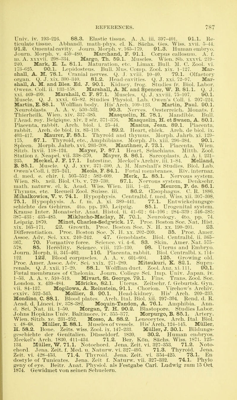 Univ. iv. 193-21G. 88.3. Elastic tissue. A. A. iii. 397-401. 91.1. Re- ticulate tissue. Abhandl. math-phys. cl. K. Sachs. Ges. Wiss. xvii. 5-44. 91.2. Oiuental cavity. Journ. Morph. v. 165-179. 91.3. Human embryo. Journ. Morph. v. 459-480. Marchand, F. 91.1. Corpus callosum. A. f. m. A. xxxvii. 298-P.34. Margo, Th. 59.1. Muscles. Wien. Sb. xxxvi. 219- 240. Mark, E. L. 81.1. Maturation, etc. Limax. Bull. M. C. Zool. vi. 173-625. 90.1. Lepidosteus. Bull. Mus. Com p. Zool. xix. 1-127. Mar- shall, A. M. 78.1. Cranial nerves. Q. J. xviii. 10-40. 79.1. Olfactorv organ. Q. J. xix. 300-340. 81.2. Head-cavities. Q. J. xxi. 72-97. Mar- shall, A. M. andBles. Ed. J. 90.1. Kidnev, frog\ Studies fr. Biol. Labor. Owens. Coll. ii. 133-158. Marshall, A. M. and Spencer, W. B. 81.1. Q. J. xxi. 469-499. Marshall, C. F. 87.1. Muscles. Q. J. xxviii. 75-107. 90.1. Muscle. Q. J. xxxi. 65-82. Studies Phvsiol. Lab. Owen's Coll. i. 207-224. Martin, E. 88.1. Wolffian body. His'Arch. 109-123. Martin, Paul. 90.1. Neuroblasts. A. A. v. 530-532. 90,3. Nerves. Oesterreich. Monats. f. Thierheilk. Wien. xiv. 837-385. Masquelin, H. 78.1. Mandible. Bull. FAcad. roy. Belgique. xlv. 2 ser. 371-376. Masquelin, H. et Swaen, A. 80.1. Placenta, rabbit. Arch. biol. i. 25-44. Masius, Jean. 89.1. Placenta, rabbit. Arch, de biol. ix. 83-118. 89.2. Heart, chick. Arch, de biol. ix. 403-417. Maurer, F. 85.1. Thvroid and thymus. Morph. Jahrb. xi. 129- 175. 87.1. Thvroid, etc., Amphibians. Morph. Jb. xiii. 296-384. 90.1. Spleen. Morph. jahrb. xvi. 203-208. Mauthner, J. 73.1. Placenta. Wien. Sitzb. Ixvii. 118-124. Mayer, P. 87.1 Heart, Selachians. Mitth. Zool. Station z. Neapel. vii. 338-370. Mayer, S. 86.1. Sarcoplasts. A. A. i. 231- 235. Meckel. J. F. 17.1. Intestine. MeckeFs Archiv. iii. 1-84. Melland, B. 85.1. Muscle. Q. J. xxv. 371-390. A. M. MarshalFs Studies. Biol. Lab. Owen's Coll. i. 225-241. Meola, F. 84.1. Foetal membranes. Riv. internaz. d. med. e. chir. i. 505-552: 582-609. Merk, L. 85.1. Nervous svstem. Wien. Sb. xcii. Biol. Cb. v. 729-730. 87.1. Nervous system. Denkschr. math, naturw. cl. k. Acad. Wiss. Wien. liii. 1-42. Meuron, P. de. 86.1. Thvmus, etc. Recaeil Zool. Suisse, iii. 86.2. (Esophagus, C. R. 1886. Miiialkowics, V. v. 74.1. Hypophysis. Centralbl. f. med. Wiss. xii. 307-308. 75.1. Hypophysis. A. f. m. A. xi. 389-441. 77.1. Entw^ickelungsge- schichte des Gehirns. 4to. pp. 195. Leipzig. 85.1. Urogenital system. Krause Inter. Monatschr. Anat. Histol. ii. 41-62 : 64-106 : 284-339 : 346-385: 387-433: 435-485. Miklucho-Maclay, N. 70.1. Neurology. 4to. pp. 74. Leipzig. 1870. Minot, Charles-Sedgwick. 17. Proc. Boston Soc. Nat. Hist, xix. 165-171. 22. Growth. Proc. Boston Soc. N. H. xx. 190-201. 23. Differentiation. Proc. Boston Soc. N. H. xx. 202-209. 35. Proc. Amer. Assoc. Adv. Sci. xxx. 240-242. 47. Genoblasts. Biol. Centralbl. ii. 365- 367. 70. Formative force. Science, vi. 4-6. 83. Skin. Amer. Nat. 575- 578. 85. Heredity. Science, viii. 125-130. 98. Uterus and Embrvo. Journ. Morph. ii. 341-462. 116. Placenta, rabbit. Biol. Centralbl. x. 114- 122. 122. Blood corpuscles. A. A. v. 601-604. 125. Grooving old. Proc. Amer. Assoc. Adv. Sci. xxix. 271-289. Mitsukuri, K. 82.1. Supra- renals. Q. J. xxii. 17-29. 88.1. Wolffian duct. Zool. Anz. xi. 111. 90.1. Foetal membranes of Chelonia. Journ. College Sci. Imp. Univ. Japan, iv. 1-53. A. A. v. 510-519. Mivart, St. George. 79.1. Fins. Trans. Zool. Soc. London, x. 439-484. Moricke, 82.1. Uterus. Zeitschr. f. Geburtsk. Gyn. vii. 84-137. Mogilowa, A. Reinstein, 91.1. Chorion. Virchow's Archiv. cxxiv. 522-545. Mollier, S. 90.1. Head-kidnev. His' Arch. 209-235. Mondino, C. 88.1. Blood plates. Arch. Ital. Biol. xii. 297-304. Rend. d. R. Acad. d. Lincei. iv. 378-382. Moquin-Tandon, A. 76.1. Amphibia. Ann. d. Sci. Nat. iii. 1-50. Morgan, T. H. 90.2. Blastopore. Studies Labor. Johns Hopkins Univ. Baltimore, iv. 355-377. Morpurgo, B. 85.1. Arterv. Wien. Sitzb. xc. 231-252. Mosso, A. 88.2. Leucocvtes. Arch. Ital. Biol. x. 48-68. Miiller, E. 88.1. Muscles of vessels. His'Arch. 124-145. Miiller, H. 58.2. Bone. Zeits. Aviss. Zool. ix. 147-233. Miiller, J. 30.1. Bildungs- geschichte der Genitalien. Diisseldorf. 1830. 30.2. Human enibrvos. Meckel's Arch. 1830. 411-434. 71.2. Ber. Kon. Sachs. Wiss. 1871. 125- 134. Miiller, W. 71.1. Notochord. Jena. Zeit. vi. 327-353. 71.2. Noto. chord. Jena. Zeit. f. Med. u. Naturw. vi. 327-495. 71.3. Thvroid. Jena. Zeit. vi. 428-453. 71.4. Thvroid. Jena. Zeit. vi. 354-425. 73.1. En dostyle of Tunicates. Jena. Zeit f. Naturw. vii. 327-332. 74.1. Phylo geny of eye. Beitr. Anat. Physi(^l. als Festgabe Carl. Ludwig zum 15 Oct. 1874. Gewidmet von seinen Schuelern.