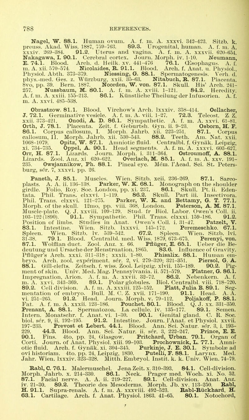 Nagel, W. 88.1. Human ovum. A. f. m. A. xxxvi. 342-423. Sitzb. k preuss. Akad. Wiss. 1887, 759-763. 89.3. Urogenital, human. A. f. m. A. xxxiv. 209-384. 91.2. Uterus and vagina. A. f. m. A. xxxvii. 020-054. Nakagawa, I. 90.1. Cerebral cortex. Journ. Morph. iv. 1-10. Meumann, E. 74.1. Blood. Arch. d. Heilk. xv. 441-476 76.1. GEsophagus. A. f. m. A. xii. 570-574. Nicolaides, R. 91.1. Blood. Arch. f. Anat. u. Physiol, Physiol. Abth. 373-379. Niessing, G. 88.1. Spermatogenesis. Verb. d. phys.-med. Ges. z. Wiirzburg, xxii. 35-63. Nitabuch, R. 87.1. Placenta. 8vo, pp. 39. Bern. 1887. Noorden, W. von. 87.1. Skull. His' Arch. 241- 257. Nussbaum, M. 80.1. A. f. m. A. xviii. 1-121. 84.2. Heredity. A. f. m. A. xxiii. 155-213. 86.1. Kiinstliche Theilung der Int'usorien. A. f. m. A. xxvi. 485-538. Obrastzow, 81.1. Blood. Virchow's Arch. Ixxxiv. 358-414. Oellacher, J. 72.1. Germinative vesicle. A. f. m. A. viii. 1-27. 72.3. Teleost. Z. Z. xxii. 373-421. Onodi, A. D. 86.1. Sympathetic. A. f. m. A. xxvi. 61-81. Orth, J. 78.1. Placenta. Zeit. f. Geburtsh. Uyn. ii. 9-23. Osborn, H. F. 86.1. Corpus callosum, I. Morph. Jahrb. xii. 223-251. 87.1. Corpus callosum, II. Morph. Jahrb. xii. 530-543. 88.2. Teeth. Am. Nat. xxii. 1068-1079. Opitz, W. 87.1. Amniotic fluid. Centralbl. f. Gynak. Leipzig, xi. 734-735. Oppel, A. 90.1. Head segments. A. f. m. A. xxxvi. 603-627. Orr, H. 87.1. Lizards. Journ. Morph. i. 311-364. Ostroumoif, A. 88.1. Lizards. Zool. Anz. xi 620-622. Overlach, M. 85.1. A. f. m. A. xxv. 191- 235. Owsjannikow, Ph. 88.1. Pineal eye. Mem. I'Acad. Sci. St. Peters- burg, ser. 7, xxxvi. pp. 26. Paneth, J. 85.1. Muscles. Wien. Sitzb. xcii. 236-269. 87.1. Sarco- plasts. A. A. ii. 136-138. Parker, W. K. 68.1. Monograph on the shoulder girdle. Folio. Roy. Soc. London, pp. xi. 237. 86.1. Skull. Pt. ii. Eden- tata. Phil. Trans, clxxvi. 1-119. 86.2. Skull. Part iii. Insectivora. Phil. Trans, clxxvi. 121-275. Parker, W. K. and Bettamy, G. T. 77.1. Morph. of the skull. 12mo, pp. viii. 368, London. Paterson, A. M. 87.1. Muscle-plate. Q. J. xxviii. 109-129. Stud, fr Biol. Labor. Owen's Coll. ii. 103-122(1890). 91.1. Sympathetic. Phil. Trans, clxxxi. 159-186. 91.2. Position of limbs. Studies in Anat. Owen's Coll. i. 31-47. Patzelt, V. 83.1. Intestine. Wien. Sitzb. Ixxxvi. 145-172. Peremeschko. 67.1. Spleen. Wien. Sitzb. Iv. 539-542. 67.2. Spleen. Wien. Sitzb. Ivi. 31-38. 79.1. Blood. Centralbl. med. Wiss. 1879, 673-675. Perenyi, von. 87.1. Wolffian duct. Zool. Anz. x. 66. Pfliiger, E. 65.1. Ueber die Be- deutung und Ursache der Menstruation, 1865. 83.6. Influence of Gravity. Pfluger's Arch. xxxi. 311-318; xxxii. 1-80. Phisalix. 88.1. Human em- bryo. Arch. zool. experiment, s^r. 2, vi. 279-320; 321-351. Piersol, G. A. 88.1. Gill-clefts. Zeitsch. f. wiss. Zool. Leipzig, xlvii. 155-189. 90.2. Pig- ment of skin. Univ. Med. Mag. Pennsylvania, ii. 571-579. Platner, G. 86.1. Impregnation, Arion. A. f. m. A. xxvii. 32-72. 86.2. Nebenkern. A. f. m. A. xxvi. 343-369. 89.1. Polar globules. Biol. Centralbl. viii. 718-720. 89.2. Cell division. A. f. m. A. xxxiii. 125-152. Piatt, Julia B. 89.1. Seg- mentation of embryo. Buh. M. C. Z. xvii. 171-190. 91.1. Head. A. A. vi. 251-265. 91.2. Head. Journ. Morph. v. 79-112. Poljakoff, P. 88.1. Fat. A. f. m. A. xxxii. 123-186. Pouchet. 80.1. Blood. Q. J. xx. 331-350. Prenant, A. 88.1. Spermatozoa. La cellule, iv. 135-177. 89.1. Semen. Intern. Monatschr. f. Anat. vi. 1-30. 90.1. Genital gland. C. R. Soc. biol. ser. 9, ii. 192-195. 91.2. Intestine. Journ. I'Anat. et Physiol, xxvii. 197-233. Prevost et Lebert. 44.1. Blood. Ann. Sci. Natur. ser. 3, i. 193- 229. 44.3. Blood. Ann. Sci. Natur. ii. ser. 3, 222-247. Prince, E. E. 90.1. Fins. 4to, pp. 24, Glasgow. Pritchard, Urban. 79.1. Organ of Corti. Journ. of Anat. Physiol, xiii. 99-103, Prochownick, L. 77.1. Amni- otic fluid. Arch. f. Gynak. xi. 304-345. Purkinje, J. E. 30.1. Symbolse ad ovi historiam. 4to. pp. 24, Leipzig, 1830. Putelli, F. 88.1. Larynx. Med. Jahr. Wien. Ixxxiv. 323-328. Mitth. Embryol. Instit. k. k. Univ. Wien. 74-79. Rabl, C. 76.1. Malermuschel. Jena Zeit. x. 310-393. 84.1. Cell-division. Morph. Jahrb. x. 214-330. 86.1. Neck. Prager med. Woch. xi. No. 52. 87.1. Facial nerve. A. A. h. 219-227. 89.1. Cell-division. Anat. Anz. iv. 21-30. 89.2. Theorie des Mesoderms. Morph. Jb. xv. 113-250. Rabl, H. 91.1. Supra-renals. A. f. m. A. xxxviii. 492-523. Rabl-Ruekhard, H. 63.1. Cartilage. Arch. f. Anat. Physiol. 1863. 41-65. 80.1. Notochord,