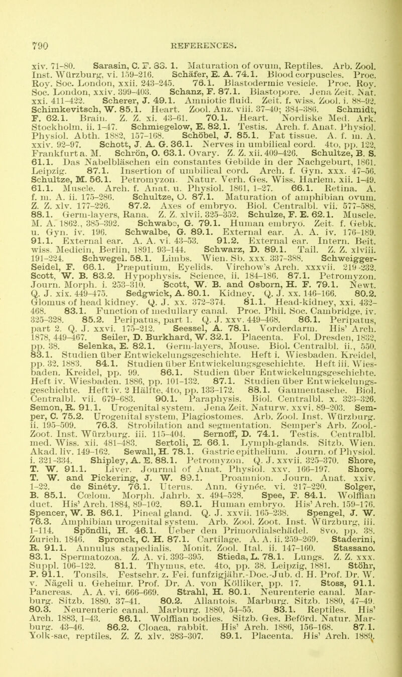 xiv. 71-80. Sarasin, C. F. 83. 1. Maturation of ovum, Reptiles. Arb. Zool. Inst. Wiirzburg, vi. 159-216, Schafer, E. A. 74.1. Bkjod corpuscles. Proc. Roy. Soc. London, xxii. 243-245. 76.1. Blastodermic vesicle. Proc. Roy. Soc. London, xxiv. BOD-403. Schanz, F. 87.1. Blastopore. Jena Zeit. ^'a*!:. xxi. 411-422. Scherer, J. 49.1. Amniotic fluid. Zeit. f. vviss. Zool. i. 8.S-U2. Schimkevitscli, W. 85.1. Heart. Zool. Anz. viii. 37-40; 884-;>8i;. Schiuidt, F. 62.1. Brain. Z. Z. xi. 43-Gl. 70.1. Heart. :N'ordiske Med. Ark. Stockholm, ii. 1-47. Schmiegelow, E. 82.1. Testis, Arch. f. Anat. Phvsiol. Physiol. Abth, 1882, 157-108. Schobel, J. 85.1. Fat tissue, A. f. m. A. xxiv. 92-97. Schott, J. A. G. 36.1. :Nerves in umbilical cord. 4to, pp. 122, Frankfurt a. M. Schron, O. 63.1. Ovary. Z. Z. xii. 409-420. Schultze, B. S. 61.1. Das Nabelblaschen ein eonstantes Gebilde in der Nachgeburt, 1801. Leipzig. 87.1. Insertion of umbilical cord. Arch. f. Gryn. xxx. 47-50. Schultze, M. 56.1. Petromvzon. Natur. Verb. Ges. Wiss. Harlem, xii. 1-49, 61.1. Muscle. Arch. f. Anat. u. Physiol. 1801, 1-27. 66.1. Retina. A. f, m. A. ii. 175-280. Schultze, O. 87.1. Maturation of amphibian ovum. Z. Z. xlv. 177-220. 87.2. Axes of embryo. Biol. Centralbl. vii. 577-588. 88.1. Germ-lavers, Rana. Z. Z. xlvii. 325-352. Schulze, F. E. 62.1. Muscle. M. A. 1802., 385-392. Schwabo, G. 79.1. Human embryo. Zeit. f. Ciebk. u. Gyn. iv, 190, Schwalbe, G. 89.1. External ear. A, A. iv. 170-189. 91.1. External ear. A. A. vi. 43-53. 91.2. External ear. Intern. Beit, wiss. :\ledicin, Berlin, 1891. 93-144. Schwarz, D. 89.1. Tail, Z. Z. xlviii. 191-224. Schwegel. 58.1. Limbs. AVien. Slj. xxx. 337-388. Schweig-ger- Seidel, F. 66.1. Prjeputium, Eyelids. Virchow's Arch, xxxvii. 219-232. Scott, W. B. 83.2. Hypophvsis. Science, ii. 184-180. 87.1. Petromyzon. Journ. Morph. i, 253-310, Scott, W. B. and Osbom, H. F. 79.1. Newt. Q. J. xix. 449-475. Sedgwick, A. 80.1. Kidney. Q. .J, xx, 140-100, 80.2. Glomus of head kidney, J. xx, 372-374, 81.1. Head-kidney, xxi, 432- 408. 83.1. Function of medullary canal. Proc. Phil. Soc. Cambridge, iv. 325-328. 85.2. Peripatus, part 1. Q. J. xx v. 449-408. 86.1. Peripatus, part 2. Q. J. xxvi. 175-212. Seessel, A. 78.1. Vorderdarm. His' Arch. 1878,449-467. Seller, D. Burkhard, W. 32.1. Placenta. Fol. Dresden, 1832, pp. 38. Selenka, E. 82.1. Germ-layers, Mouse. Biol. Centralbl. ii., 550. 83.1. Studien tiber Entwickelungsgeschichte. Heft i. Wiesbaden. Kreidel, pp. 32. 1883. 84.1. Studien liber Entwickelungsgeschichte. Heft iii. Wies- baden. Kreidel, pp. 99. 86.1. Studien iiber Entwickelungsgeschichte. Heft iv. AViesbaden. 1886, pp. 101-132. 87.1. Studien iiber Entwickelungs- geschichte. Heft iv. 2 Hiilfte, 4to, pp. 133-172. 88.1. Gaumentasche. Biol. Centralbl. vii. 679-683. 90.1. Paraphysis. Biol. Centralbl. x. 323-326. Semon, R. 91.1. Urogenital system. .Jena Zeit. Naturw. xxvi. 89-203. Sem- per, C. 75.2. Urogenital system, Plagiostomes. Arb, Zool, Inst, Wiirzljurg, ii. 195-509. 76.3, Strobilation and segmentation. Semper's Arb. Zool.- Zoot. Inst. Wurzburg. iii. 115-404. Sernoff, D. 74.1. Testis. Centralbl. med. Wiss. xii. 481-483. Sertoli, E. 66.1. Lymph-glands. Sitzb. Wien. Akad. liv. 149-162. Sewall, H. 78.1. Gastric epithelium. Journ. of Phvsiol. i. 321-334. Shipley, A. E. 88.1. i^etromyzon. Q. J. xxvii. 325-370. Shore, T. W. 91.1. Liver. Journal of Anat. Physiol, xxv, 160-197. Shore, T. W. and Pickering, J. W. 89.1. Proamnion. .Journ. Anat. xxiv. 1-22. de Sinety. 76.1. Uterus. Ann. Gynec. vi. 217-220. Solger, B. 85.1. Cfelom. Morph. Jahrb. x, 494-528, Spee, F. 84.1. Wolffian duct. His'Arch, 1884, 89-102, 89.1. Human embrvo. His'Arch, 159-170, Spencer, W. B. 86.1. Pineal gland. Q, J, xxvii. 105-238. Spengel, J. W. 76.3. Amphibian urogenital system. Arb. Zool. Zoot. Inst. Wurzburg, iii. 1-114. Spondli, H. 46.1. Ueber den Primordialschadel. 8vo. pp. 38. Zurich, 1840. Spronck, C. H. 87.1. Cartilage, A, A, ii, 259-209, Staderini, R. 91.1. Annulus stapedialis, Monit, Zool. Ital. ii. 147-100. Stassano. 83.1. Spermatozoa. Z. A. vi. 393-395. Stieda, L. 78.1. Lungs. Z. Z. xxx. Suppl. 100-122. 81.1. Thymus, etc. 4to, pp. 38. Leii)zig, 1881. Stohr, P. 91.1. Tonsils. Festschr. z. Fei. funfzigjahr.-Doc.-Jub. d. H. Prof. l)r. W. V. Nageli u, Geheimr, Prof, Dr. A. von KoUiker, pp. 17. Stoss, 91.1. Pancreas. A. A. vi, 606-669. Strahl, H. 80.1. Neurenteric canal. Mar- burg. Sitzb. 1880. 37-41. 80.2. Allantois. Marburg. Sitzb. 1880, 47-49. 80.3. Neurenteric canal. Marburg. 1880, 54-55. 83.1. Reptiles. His' Arch. 1883, 1-43. 86.1. Wolffian bodies. Sitzb. Ges. Beford. Natur. Mar- burg. 43-40. 86.2. Cloaca, rabbit. His' Arch. 1880, 156-168. 87.1. Yolk-sac, reptiles. Z. Z. xlv. 283-307. 89.1. Placenta. His' Arch. 1889