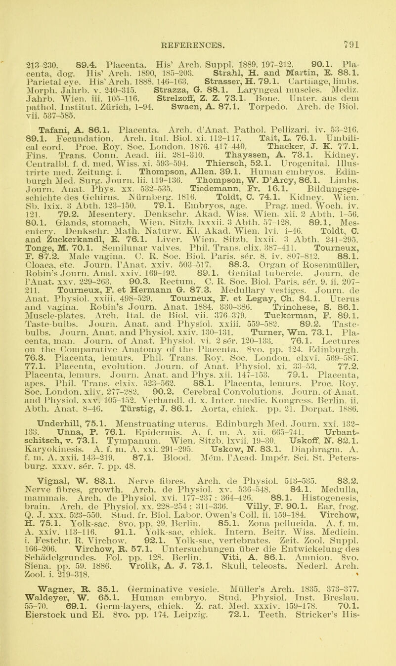 213-230. 89.4. Placenta. His' Arch. Suppl. 1889. 197-212. 90.1. Pla- centa, dog. His' Arch. 1890, 185-203. Strahl, H. and Martin, E. 88.1. Parietal eye. His' Arch. 1888. 140-103. Strasser, H. 79.1. Cartliage, limbs. Morph. Jahrb. v. 240-315. Strazza, G. 88.1. Laryngeal nmscles. Mediz. Jahrb. Wien. iii. 105-116. Strelzoff, Z. Z. 73.1. Bone. Unter. aus deni pathol. Institut. Zurich, 1-94. Swaen, A. 87.1. Torpedo. Arch, de Biol, vii. 537-585. Tafani, A. 86.1. Placenta. Arch. d'Anat. Pathol. Pellizari. iv. 53-210. 89.1. Fecundation. Arch. Ital. Biol. xi. 112-117. Tait, L. 76.1. Umbili- cal cord. Proc. Roy. Soc. London. 1876. 417-440. Thacker, J. K. 77.1. Fins. Trans. Conn. Acad. iii. 281-310. Thayssen, A. 73.1. Kidney. Centralbl. f. d. med. Wiss. xi. 593-594. Thiersch, 52.1. Urogenital, lllus- trirte med. Zeitung. i. Thompson, Allen. 39.1. Human embryos. Edin- burgh Med. Surg. Journ. Iii. 119-136. Thompson, W. D'Arey, 86.1. Limbs. Journ. Anat. Phys. xx. 532-535. Tiedemann, Fr. 16.1. Bildungsge- schichte des Gehirns. Niirnberg. 1816. Toldt, C. 74.1. Kidney. Wien. Sb. Ixix. 3 Abtli. 123-150. 79.1. Embryos, age. Prag. med. Woch. iv. 121. 79.2. Mesentery. Denkschr. Akad. Wiss. Wien. xli. 2 Abth. 1-56. 80.1. Glands, stomach, Wien. Sitzb. Ixxxii. 3 Abth. 57-128. 89.1. Mes- entery. Denkschr. Math. Naturw. Kl. Akad. Wien. Ivi. i-46. Toldt, C. and Zuckerkandl, E. 76.1. Liver. Wien. Sitzb. Ixxii. 3 Abth. 241-295. Tonga, M. 70.1. Semilunar valves. Phil. Trans, clix. 387-411. Tourneux, F. 87.2. Male vagina. C. R. Soc. Biol. Paris, ser. 8. iv. 807-812. 88.1. Cloaca, etc. Journ. I'Anat. xxiv. 503-517. 88.3. Organ of Rosenmiiller, Robin's Journ. Anat. xxiv. 169-192. 89.1. Genital tubercle. Journ. de I'Anat. XXV. 229-263. 90.3. Rectum. C. R. Soc. Biol. Paris, ser. 9. ii. 207- 211. Tourneux, F. et Hermann G. 87.3. Medullary vestiges. Journ. de Anat. Physiol, xxiii. 498-529. Tourneux, F. et Legay, Ch. 84.1. Uterus and vagina. Robin's Journ. Anat. 1884. 330-386. Trinchese, S. 86.1. Muscle-plates. Arch. Ital. de Biol. vii. 376-379. Tuckerman, F. 89.1. Taste-bulbs. Journ. Anat. and Physiol, xxiii, 559-582. 89,2. Taste- bulbs. Journ. Anat. and Physiol, xxiv. 130-131. Turner, Wm. 73.1. Pla- centa, man. Journ. of Anat. Physiol, vi. 2 ser. 120-133. 76.1. Lectures on the Comparative Anatomy of the Placenta. 8vo. pp. 124. Edinburgh. 76.3. Placenta, lemurs. Phil. Trans. Roy. Soc. London, clxvi. 569-587. 77.1. Placenta, evolution. Journ. of Anat. Physiol, xi. 33-53. 77.2. Placenta, lemurs. Journ. Anat. and Phys. xii. 147-153. 79.1. Placenta, apes. Phil. Trans, clxix. 523-562. 88.1. Placenta, lemui'S. Proc. Roy. Soc. London, xliv. 277-282. 90.2. Cerebral Convolutions. Journ. of Anat. and Plivsiol. xxv. 105-152. Verhandl. d. x. Inter, medic. Kongress. Berlin, ii. Abth. Anat. 8-46. Tiirstig, J. 86.1. Aorta, chick, pp. 21. Dorpat. 1886. Underhill, 75.1. Menstruating uterus. Edinburgh Med. Journ. xxi. 132- 133. Unna, P. 76.1. Epidermis. A. f. m. A. xii. 665-741. TJrbant- schitsch, V. 73.1. Tympanum. Wien. Sitzb. Ixvii. 19-30. TJskofF, N. 82.1. Karyokinesis. A. f. m. A. xxi. 291-295. Uskow, N. 83.1. Diaphragm. A. f. m. A. xxii. 143-219. 87.1. Blood. Mem. I'Acad. Imp6r. Sci. St. Peters- burg. XXXV. ser. 7. pp. 48. Vignal, W. 83.1. Nerve fibres. Arch, de Physiol. 513-535. 83.2. Nerve fibres, growth. Arch, de Physiol, xv. 536-548. 84.1. Medulla, mammals. Arch, de Physiol, xvi. 177-237: 364-426. 88.1. Histogenesis, brain. Arch, de Physiol, xx. 228-254 : 311-336. Villy, F. 90.1. Ear, frog. Q. J. XXX. 523-550. Stud. fr. Biol. Labor. Owen's Coll. ii. 159-184. Virchow, H. 75.1. Yolk-sac. Svo. pp. 29. Berhn. 85.1. Zona pellucida. A. f. m. A. xxiv. 113-116. 91.1. Yolk-sac, chick. Intern. Beitr. Wiss. Medicin. i. Festchr. R. Virchow. 92.1. Yolk-sac, vertebrates. Zeit. Zool. Suppl. 166-206. Virchow, R. 57.1. Untersuchungen tiber die Entwickelung des Schadelgrundes. Fol. pp. 128. Berlin. Viti, A. 86.1. Amnion. Svo. Siena, pp. 59. 1886. Vrolik, A. J. 73.1. Skull, teleosts. Nederl. Arch. Zool. i. 219-318. Wagner, R. 35.1. Germinative vesicle. Mliller's Arch. 1835. 373-377. Waldeyer, W. 65.1. Human embryo. Stud. Physiol. Inst. Breslau. 55-70. 69.1. Germ-layers, chick. Z. rat. Med. xxxiv. 159-178. 70.1. Eierstock und Ei. Svo. pp. 174. Leipzig. 72.1. Teeth. Strieker's His-