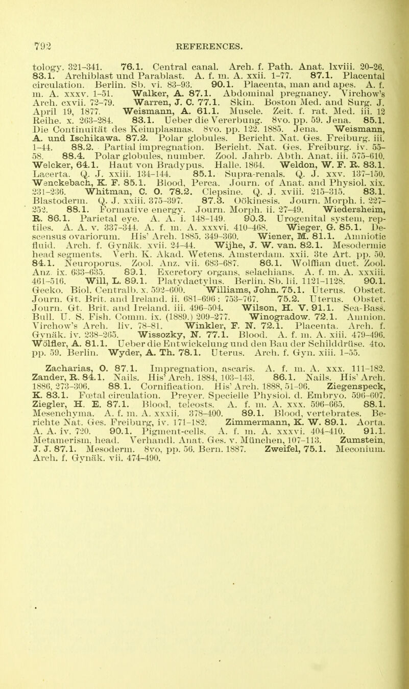 tology. 321-341. 76.1. Central canal. Arch. f. Path. Anat. Ixviii. 20-36. 83.1. Archiblast und Parablast. A. f. m. A. xxii. 1-77. 87.1. Placental circulation. Berlin. Sb. vi. 83-93. 90.1. Placenta, man and apes. A. f. in. A. XXXV. 1-51. Walker, A. 87.1. Abdominal pregnancy. Virchow's Arch, cxvii. 72-79. Warren, J. C. 77.1. Skin. Boston Med. and Surg. J. April 19, 1877. Weismann, A. 61.1. Muscle. Zeit. f. rat. Med. iii. 12 Reihe. X. 263-284. 83.1. Ueber die Vererbung. 8vo. pp. 59. Jena. 85.1. Die Continuitat des Keimplasmas. 8vo. pp. 122. 1885. Jena. Weismann, A. und Ischikawa. 87.2. Polar globules. Bericht. Nat. Ges. Freiburg, iii. 1-44. 88.2. Partial impregnation. Bericht. Nat. Gfes. Freiburg, iv. 55- 58. 88.4. Polar globules, number. Zool. Jahrb. Abth. Anat. iii. 575-610. Welcker, 64.1. Haut von Bradypus. Halle. 1864. Weldon, W. R E.. 83.1. Lacerta. Q. J. xxiii. 134-144. 85.1. Supra-renals. Q. J. xxv. 137-150. Wenckebach, K, F. 85.1. Blood, Perca. Journ. of Anat. and Physiol, xix. 231-236. Whitman, C. O. 78.2. Clepsine. Q. J. xviii. 215-315. 83.1. Blastoderm. Q. J. xxiii. 375-397. 87.3. Ookinesis. Journ. Morph. i. 227- 252. 88.1. Formative energy. Journ. Morph. ii. 27-49. Wiedersheim, R. 86.1. Parietal eye. A. A. i. 148-149. 90.3. Urogenital system, rep- tiles. A. A. v. 337-344. A. f. m. A. xxxvi. 410-468. Wieger, G. 85.1. De- scensus ovariorum. His' Arch. 1885. 349-360. Wiener, M. 81.1. Amniotic fluid. Arch. f. Gynak. xvii. 24-44. Wijhe, J. W. van. 82.1. Mesodermic head segments. Verh. K. Akad. Wetens. Amsterdam, xxii. 3te Art. pp. 50. 84.1. Neuroporus. Zool. Anz. vii. 683-687. 86.1. Wolffian duct. Zool. Anz. ix. 633-635. 89.1. Excretory organs, selachians. A. f. m. A. xxxiii. 461-516. Will, L. 89.1. Platvdactylus. BerUn. Sb. Iii. 1121-1128. 90.1. Gecko. Biol. Centralb. X. 592-600. Williams, John. 75.1. Uterus. Obstet. Journ. Gt. Brit, and Ireland, ii. 681-696 : 753-767. 75.2. Uterus. Obstet. Journ. Gt. Brit, and Ireland, iii. 496-504. Wilson, H. V. 91.1. Sea-Bass. Bull. U. S. Fish. Comm. ix. (1889.) 209-277. Winogradow. 72.1. Amnion. Virchow's Arch. liv. 78-81. Winkler, F. N. 72.1. Placenta. Arch. f. Gynak. iv. 238-265. Wissozky, N. 77.1. Blood. A. f. m. A. xiii. 479-496. Wolfler, A. 81.1. Ueber die Entwickelung und den Bau der Schilddrlise. 4to. pp. 59. Berlin. Wyder, A. Th. 78.1. Uteras. Arch. f. Gyn. xiii. 1-55. Zacharias, O. 87.1. Impregnation, ascaris. A. f. m. A. xxx. 111-182. Zander, R. 84.1. Nails. His'Arch. 1884, 103-143. 86.1. Nails. His'Arch. 1886,273-306. 88.1. Cornification. His'Arch. 1888, 51-96. Ziegenspeck, K. 83.1. Foetal circulation. Preyer. Specielle Physiol, d. Embryo. 596-607. Ziegler, H. E. 87.1. Blood, teleosts. A. f. ni. A. xxx. 596-665. 88.1. Mesenchyma. A. f. m. A. xxxii. 378-400. 89.1. Blood, vertebrates. Be- richte Nat. Ges. Freiburg, iv. 171-182. Zimmermann, K. W. 89.1. Aorta. A. A. iv. 720. 90.1. Pigment-cells. A. f. m. A. xxxvi. 404-410. 91.1. Metamerism, head. Verhandl. Anat. Ges. v. Miinchen, 107-113. Zumstein, J. J. 87.1. Mesoderm. 8vo, pp. 56. Bern. 1887. Zweifel, 75.1. Meconium. Arch. f. Gynak. vii. 474-490.