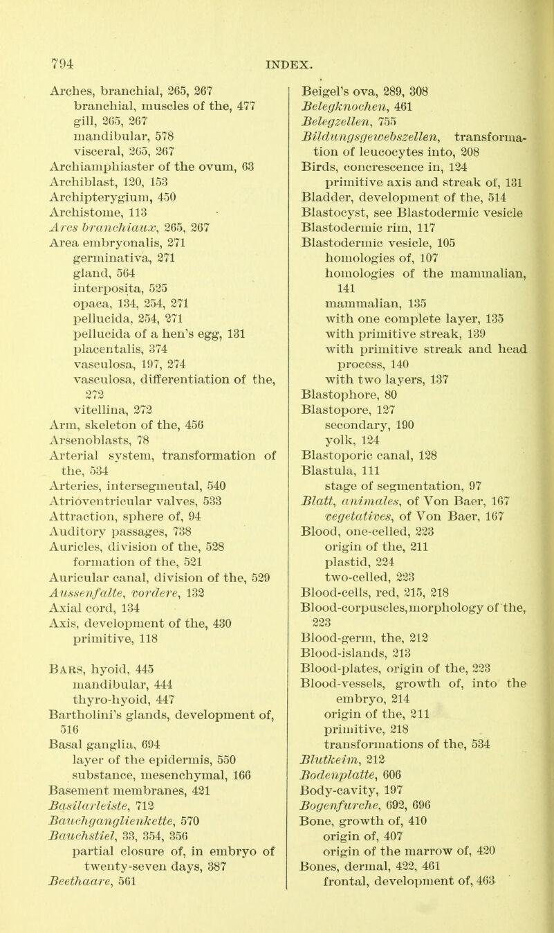 Arches, branchial, 265, 267 branchial, muscles of the, 477 gill, 265, 267 mandibular, 578 visceral, 205, 267 Archiamphiaster of the ovum, 63 Archiblast, 120, 153 Archipterygium, 450 Archistome, 113 Arcs brancMaux, 265, 267 Area embryonalis, 271 germinativa, 271 gland, 564 interposita, 525 opaca, 134, 254, 271 pellucida, 254, 271 pellucida of a hen's egg, 131 placentalis, 374 vasculosa, 197, 274 vasculosa, differentiation of the, 272 vitellina, 272 Arm, skeleton of the, 456 Arsenoblasts, 78 Arterial system, transformation of the, 534 ' Arteries, intersegmental, 540 Atrioventricular valves, 533 Attraction, sphere of, 94 Auditory passages, 738 Auricles, division of the, 528 formation of the, 521 Auricular canal, division of the, 529 Aussenfalte, vordere, 132 Axial cord, 134 Axis, development of the, 430 primitive, 118 Bars, hyoid, 445 mandibular, 444 thyro-hyoid, 447 Bartholini's glands, development of, 516 Basal ganglia, 694 layer of the epidermis, 550 substance, mesenchymal, 166 Basement membranes, 421 Basilarleiste, 712 Bauchganglienkette, 570 Bauchstiel, 33, 354, 356 partial closure of, in embryo of twenty-seven days, 387 Beethaare, 561 Beigel's ova, 289, 308 Belegknochen, 461 Belegzellen, 755 Bildungsgewebszellen^ transforma- tion of leucocytes into, 208 Birds, concrescence in, 124 primitive axis and streak of, 131 Bladder, development of the, 514 Blastocyst, see Blastodermic vesicle Blastodermic rim, 117 Blastodermic vesicle, 105 homologies of, 107 homologies of the mammalian, 141 mammalian, 135 with one complete layer, 135 with primitive streak, 139 with primitive streak and head process, 140 with two layers, 137 Blastophore, 80 Blastopore, 127 secondary, 190 yolk, 124 Blastoporic canal, 128 Blastula, 111 stage of segmentation, 97 Blatt, animales, of Von Baer, 167 vegetatives, of Von Baer, 167 Blood, one-celled, 223 origin of the, 211 plastid, 224 two-celled, 223 Blood-cells, red, 215, 218 Blood-corpuscles,morphology of the, 223 Blood-germ, the, 212 Blood-islands, 213 Blood-plates, origin of the, 223 Blood-vessels, growth of, into the embryo, 214 origin of the, 211 primitive, 218 transformations of the, 534 Blutkeim, 212 Bodenplatte, 606 Body-cavity, 197 Bogenfurehe, 692, 696 Bone, growth of, 410 origin of, 407 origin of the marrow of, 420 Bones, dermal, 422, 461 frontal, development of, 463