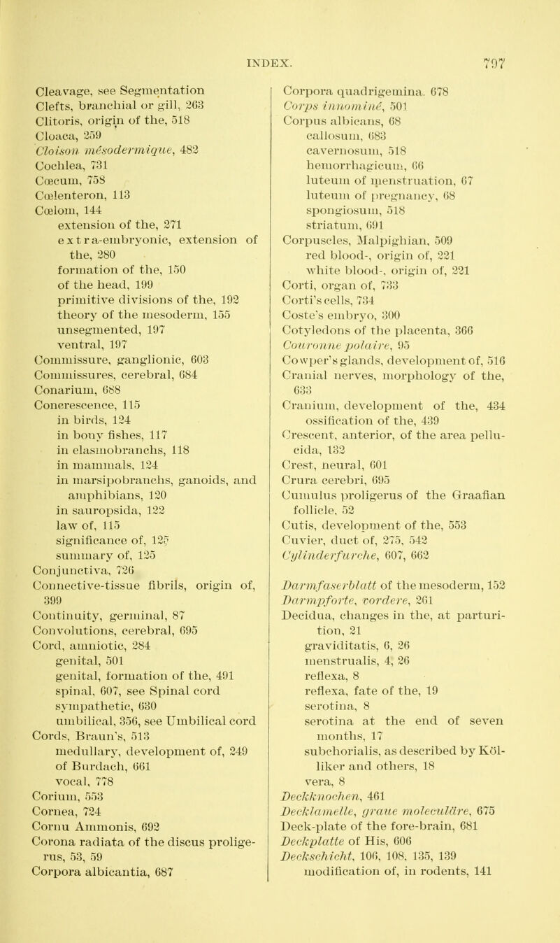 Cleavage, see Segmentation Clefts, branchial or gill, 263 Clitoris, origin of the, 518 Cloaca, 259 Cloisoii mesodermique, 482 Cochlea, 731 Coecum, 758 Coelenteron, 113 Coelom, 144 extension of the, 271 extra-embryonic, extension of the, 280 formation of the, 150 of the head, 199 primitive divisions of the, 192 theory of the mesoderm, 155 unsegmented, 197 ventral, 197 Commissure, ganglionic, 603 Commissures, cerebral, 684 Conarium, 688 Concrescence, 115 in birds, 124 in bony fishes, 117 in elasmobranchs, 118 in mammals, 124 m marsipobranchs, ganoids, and amphibians, 120 in sauropsida, 122 law of, 115 significance of, 12^ sunnnary of, 125 Conjunctiva, 726 Connective-tissae fibrils, origin of, 399 Continuity, germinal, 87 Convolutions, cerebral, 695 Cord, amniotic, 284 genital, 501 genital, formation of the, 491 spinal, 607, see Spinal cord sympathetic, 630 umbilical, 356, see Umbilical cord Cords, Braun's, 513 medullary, development of, 249 of Burdach, 661 vocal, 778 Corium, 553 Cornea, 724 Cornu Ammonis, 692 Corona radiata of the discus prolige- rus, 53, 59 Corpora albicantia, 687 Corpora quadrigemina. 678 Corps hinomhie, 501 Corpus albicans, 68 callosum, ()83 cavwnosum, 518 hemorrhagicum, 66 luteum of menstruation, 67 luteum of pregnancy, 68 spongiosum, 518 striatum, 691 Corpuscles, Malpighian, 509 red blood-, origin of, 221 white blood-, origin of, 221 Corti, organ of, 733 Cortrs cells, 734 Coste's embryo, 300 Cotyledons of the placenta, 366 Couronne polaire, 95 Co wper's glands, development of, 516 Cranial nerves, morphology of the, 633 Cranium, development of the, 434 ossification of the, 439 Crescent, anterior, of the area pellu- cida, 132 Crest, neural, 601 Crura cerebri, 695 Cumulus proligerus of the Graafian follicle, 52 Cutis, development of the, 553 Cuvier, duct of, 275, 542 CylinderfurcJie, 607, 662 JDarmfaseThlatt of the mesoderm, 152 Darmpforte, vordere, 261 Decidua, changes in the, at parturi- tion, 21 graviditatis, 6, 26 menstrualis, 4, 26 reflexa, 8 reflexa, fate of the, 19 serotina, 8 serotina at the end of seven months, 17 subchorial is, as described by Kol- liker and others, 18 vera, 8 DeckknocJien, 461 BecklameUe, graue molecAiUlre, 675 Deck-plate of the fore-brain, 681 Deckplatte of His, 606 Deckschicht, 106, 108. 135, 139 modification of, in rodents, 141