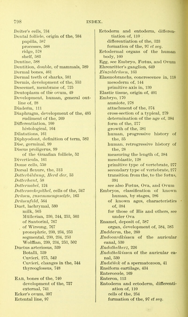 Deiter's cells, 734 Dental follicle, origin of the, 584 papilla, 587 processes, 588 ridge, 578 shelf, 583 Dentine, 588 Dentition, double, of mammals, 589 Dermal bones, 461 Dermal teeth of sharks, 581 Dermis, development of the, 553 Descemet, membrane of, 725 Deutoplasm of the ovum, 49 Development, human, general out- line of, 28 Diader'm, 111 Diaphragm, development of the, 485 rudiment of the, 269 Differentiation, 160 histological, 164 Dilatations, 161 Diphyodont, definition of term, 582 Disc, germinal, 99 Discus proligerus, 99 of the Graafian follicle, 52 Diverticula, 161 Dome cells, 550 Dorsal flexure, the, 313 DotterMldung, Herd dei\ 53 Botterhaut, 58 Botternabel, 124 Bottersackepithel, cells of the, 347 Brilsen, zusammengesetzte, 163 Brilsenfeld, 564 Duct, lachrymal, 580 milk, 565 Miillerian, 230, 244, 253, 503 of Santorini, 767 of Wirsung, 767 pronephric, 230, 234, 253 segmental, 230, 234, 253 Wolffian, 230, 234, 253, 502 Ductus arteriosus, 539 Botalli, 539 Cuvieri, 275, 542 Cuvieri, changes in the, 544 thyreoglossus, 748 Ear, bones of the, 740 development of the, 727 external, 741 Ecker's ovum, 307 Ectental line, 97 Ectoderm and entoderm, differen- tiation of, 110 differentiation of the, 323 formation of the, 97 et seq. Ectodermal organs of the human body, 160 Egg, see Embryo, Foetus, and Ovum Ehrenritter's ganglion, 649 EinzeldrUsen, 163 Elasmobranchs, concrescence in, 118 mesoderm of, 144 primitive axis in, 130 Elastic tissue, origin of, 401 Embryo, 170 amniote, 278 attachment of the, 374 cross-section of a typical, 279 determination of the age of, 384 form of the, 277 growth of the, 381 human, progressive history of the, 35 human, retrogressive history of the, 28 measuring the length of, 384 mesoblastic, 128 primitive type of vertebrate, 277 secondary type of vertebrate, 277 transition from the, to the foetus, 391 see also Foetus, Ova, and Ovum Embryos, classification of known human, by stages, 286 of known ages, characteristics of, 384 for those of His and others, see under Ova Enamel, deposit of, 587 organ, development of, 584, 585 Enddarm, the, 260 Endocardkissen of the auricular canal, 530 Endothelherz, 226 Endothelkissen of the auricular ca- nal, 530 EndstUck of a spermatozoon, 41 Ensiform cartilage, 434 Enterocoele, 169 Enteron, 113 Entoderm and ectoderm, differenti- ation of, 110 cells of the, 254 formation of the, 97 et seq.