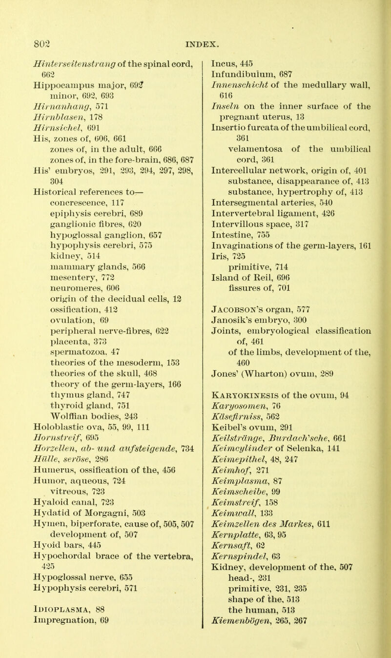 Hinterseitenstrang of the spinal cord, 663 Hippocampus major, 6921' minor, 692, 693 Hirnanhang, 571 Hirnblasen, 178 Hirnsichel, 691 His, zones of, 606, 661 zones of, in the adult, 666 zones of, in the fore-brain, 686, 687 His' embryos, 291, 293, 294, 297, 298, 304 Historical references to— concrescence, 117 epiphysis cerebri, 689 ganghonic fibres, 620 hypoglossal ganglion, 657 hypophysis cerebri, 575 kidney, 514 mammary glands, 566 mesentery, 772 neuromeres, 606 origin of the decidual cells, 12 ossification, 412 ovulation, 69 peripheral nerve-fibres, 622 placenta, 373 spermatozoa. 47 theories of the mesoderm, 153 theories of the skull, 468 theory of the germ-layers, 166 thymus gland, 747 thyroid gland, 751 Wolffian bodies, 243 Holoblastic ova, 55, 99, 111 Hornstreif\ 695 Horzellen, ah- mid aufsteigende, 734 Hillle, serose, 286 Humerus, ossification of the, 456 Humor, aqueous, 724 vitreous, 723 Hyaloid canal, 723 Hydatid of Morgagni, 503 Hymen, biperforate, cause of, 505, 507 development of, 507 Hyoid bars, 445 Hypochordal brace of the vertebra, 425 Hypoglossal nerve, 655 Hypophysis cerebri, 571 Idioplasma, 88 Impregnation, 69 Incus, 445 Infundibulum, 687 Inne?ischicht of the medullary wall, 616 Inseln on the inner surface of the pregnant uterus, 13 Insertio f urcata of the umbilical cord, 361 velamentosa of the umbilical cord, 361 Intercellular network, origin of, 401 substance, disappearance of, 413 substance, hypertrophy of, 413 Intersegmental arteries, 540 Intervertebral ligament, 426 Intervillous space, 317 Intestine, 755 Invaginations of the germ-layers, 161 Iris, 725 primitive, 714 Island of Reil, 696 fissures of, 701 Jacobson'S organ, 577 Janosik's embryo, 300 Joints, embryological classification of, 461 of the limbs, development of the, 460 Jones' (Wharton) ovum, 289 Karyokinesis of the ovum, 94 Karyosomen, 76 Kdseflrniss, 562 Keibel's ovum, 291 Keilstrdnge, Burdach'sche, 661 Keimcyliiider of Selenka, 141 Keimepithel., 48, 247 Keimhof, 271 Keimplasma, 87 Keimscheihe, 99 Keimstreif, 158 Keimwall, 133 Keimzellen des Markes^ 611 Kernplatte, 63, 95 KernsafU 62 Kernspindel, 63 Kidney, development of the, 507 head-, 231 primitive, 231, 235 shape of the, 513 the human, 513 KiemeiiWgen, 265, 267