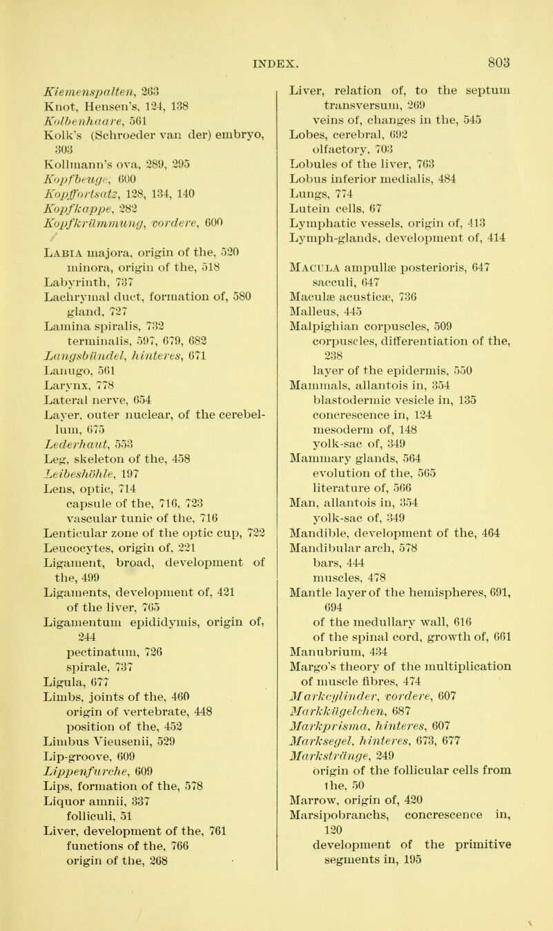 Kiemeusjyalten, 263 Knot, Hensen's, 124, 138 Kolbenhaare, 5(51 Kolk's (Schroecler van der) embryo, 303 Kollmann^s ova, 289, 295 KopfbeiiQi:, GOO Kopffortmtz, 128, 134, 140 Kopfkappe, 282 Kupfkrilmmung, wrdere, 600 Labia majora, origin of the, 520 minora, origin of the, 518 Labyrinth, 737 Lachrymal duct, formation of, 580 gland, 727 Lamina spiralis, 732 terminalis, 597, 679, 682 Langsbiindel, hinteres, 671 Lanugo, 561 Larynx, 778 Lateral nerve, 654 Layer, outer nuclear, of the cerebel- lum, 675 Lederhaut, 553 Leg, skeleton of the, 458 Leiheshohle, 197 Lens, optic, 714 capsule of the, 716, 723 vascular tunic of the, 716 Lenticular zone of the optic cup, 722 Leucocytes, origin of, 221 Ligament, broad, development of the, 499 Ligaments, development of, 421 of the liver, 765 Ligamentum epididymis, origin of, 244 pectinatum, 726 spirale, 737 Ligula, 677 Limbs, joints of the, 460 origin of vertebrate, 448 position of the, 452 Limbus Vieusenii, 529 Lip-groove, 609 Lippenfiirche, 609 Lips, formation of the, 578 Liquor amnii, 337 foUiculi, 51 Liver, development of the, 761 functions of the, 766 origin of the, 268 Liver, relation of, to the septum transversum, 269 veins of, changes in the, 545 Lobes, cerebral, 692 olfactory, 703 Lobules of the liver, 763 Lobus inferior medialis, 484 Lungs, 774 Lutein cells, 67 Lymphatic vessels, origin of, 413 Lymph-glands, development of, 414 Macula ampullae posterioris, 647 sacculi, 647 Maculse acusticse, 736 Malleus, 445 Malpighian corpuscles, 509 corpuscles, differentiation of the, 238 layer of the epidermis, 550 Mammals, allantois in, 354 blastodermic vesicle in, 135 concrescence in, 124 mesoderm of, 148 yolk-sac of, 349 Mammary glands, 564 evolution of the, 565 literature of, 566 Man, allantois in, 354 yolk-sac of, 349 Mandible, development of the, 464 Mandibular arch, 578 bars, 444 muscles, 478 Mantle layer of the hemispheres, 691, 694 of the medullary wall, 616 of the spinal cord, growth of, 661 Manubrium, 434 Margo's theory of the multiplication of muscle fibres, 474 Markcylinder, vordere, 607 Markkilgelchen, 687 Markprisma, Mntei^es, 607 Marksegel, hinteres, 673, 677 Markstrange, 249 origin of the follicular cells from the, 50 Marrow, origin of, 420 Marsipobranchs, concrescence in, 120 development of the primitive segments in, 195