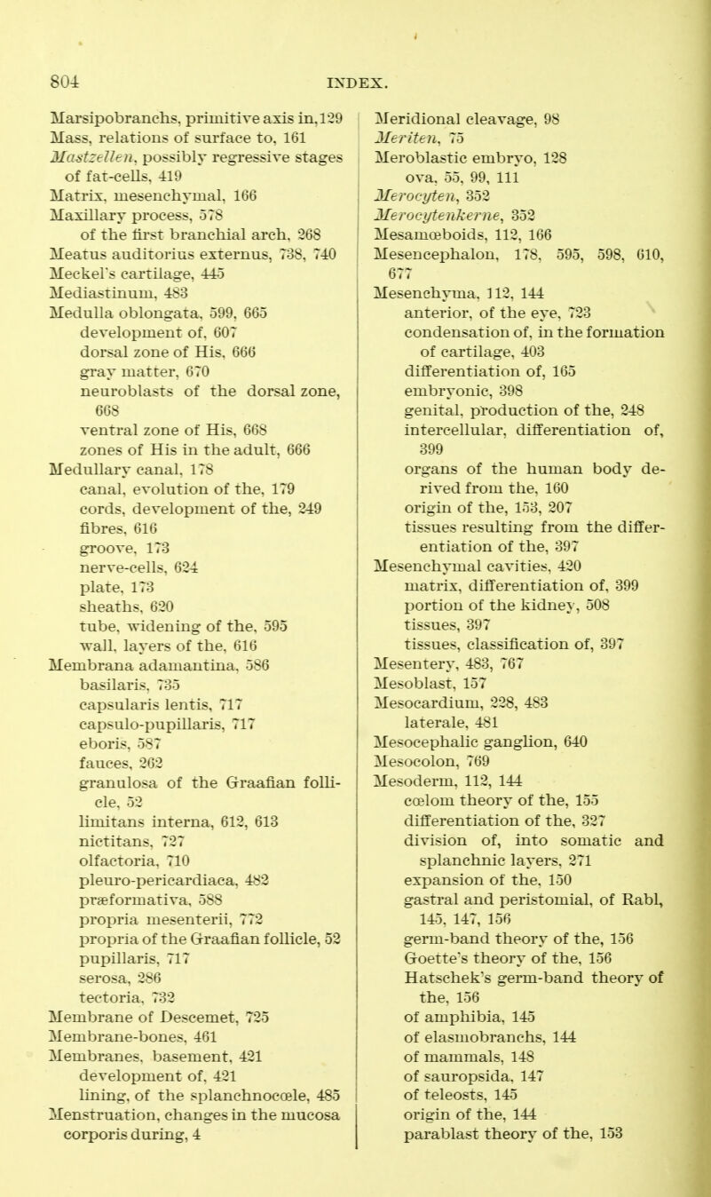 Marsipobranchs. primitive axis in.1'29 Mass, relations of surface to, 161 Mastzellen, possibly regressive stages of fat-cells. 419 Matrix, mesencliymal. 166 Maxillary process, 578 of the first branchial arch. 268 Meatus auditorius externus. ToS. 740 Meckel's cartilage. Mediastinum, -l^o Medulla oblongata. 599. 665 development of, 607 dorsal zone of His. 666 gray matter, 670 neuroblasts of the dorsal zone, 668 ventral zone of His, 668 zones of His in the adult, 666 Medullary canal. 178 canal, evolution of the, 179 cords, development of the, 249 fibres, 616 groove, 173 nerve-cells, 624 plate. 173 sheaths. 620 tube, widening of the. 595 wall, layers of the, 616 Membrana adamant ina. 586 basilaris. 735 capsularis lentis, 717 capsulo-pupillaris, 717 eboris, 587 fauces, 262 granulosa of the Graafian folli- cle. 52 hmitans interna, 612, 613 nictitans. 727 olfactoria, 710 pleuro-pericardiaca, 482 prseformativa, 588 propria mesenteric 772 propria of the Graafian follicle, 52 pupillaris, 717 serosa, 286 tectoria. 732 Membrane of JJescemet, 725 Membrane-bones, 461 Membranes, basement. 421 development of. 421 lining, of the splanchnoccele, 485 Menstruation, changes in the mucosa corporis during, 4 Meridional cleavage, 98 Meriten. 75 Meroblastic embryo. 128 ova, 55, 99, 111 ITerocyten^ 352 j Merocyten'kerne, 352 ' Mesamceboids. 112, 166 Mesencephalon. 178. 595. 598. 610, 677 Mesenchyma. 312, 144 anterior, of the eye. 723 condensation of. m the formation of cartilage, 403 differentiation of, 165 embryonic, 398 genital, production of the, 248 intercellular, differentiation of, 399 organs of the human body de- rived from the, 160 origin of the, 153, 207 tissues resulting from the differ- entiation of the, 397 Mesenchymal cavities. 420 matrix, differentiation of. 899 portion of the kidney, 508 tissues, 397 tissues, classification of, 397 Mesentery, 483, 767 Mesoblast, 157 Mesocardium, 228, 483 laterale, 481 Mesocephalic ganglion, 640 Mesocolon, 769 Mesoderm, 112, 141 ccelom theory of the, 155 differentiation of the, 327 division of, into somatic and splanchnic layers. 271 expansion of the. 150 gastral and peristomial. of Rabl, 145. 147, 156 germ-band theory of the, 156 Goette's theory of the. 156 Hatscheks germ-band theory of the. 156 of amphibia, 145 of elasmobranchs, 144 of mammals, 148 of sauropsida, 147 of teleosts, 145 origin of the, 144 parablast theory of the, 153