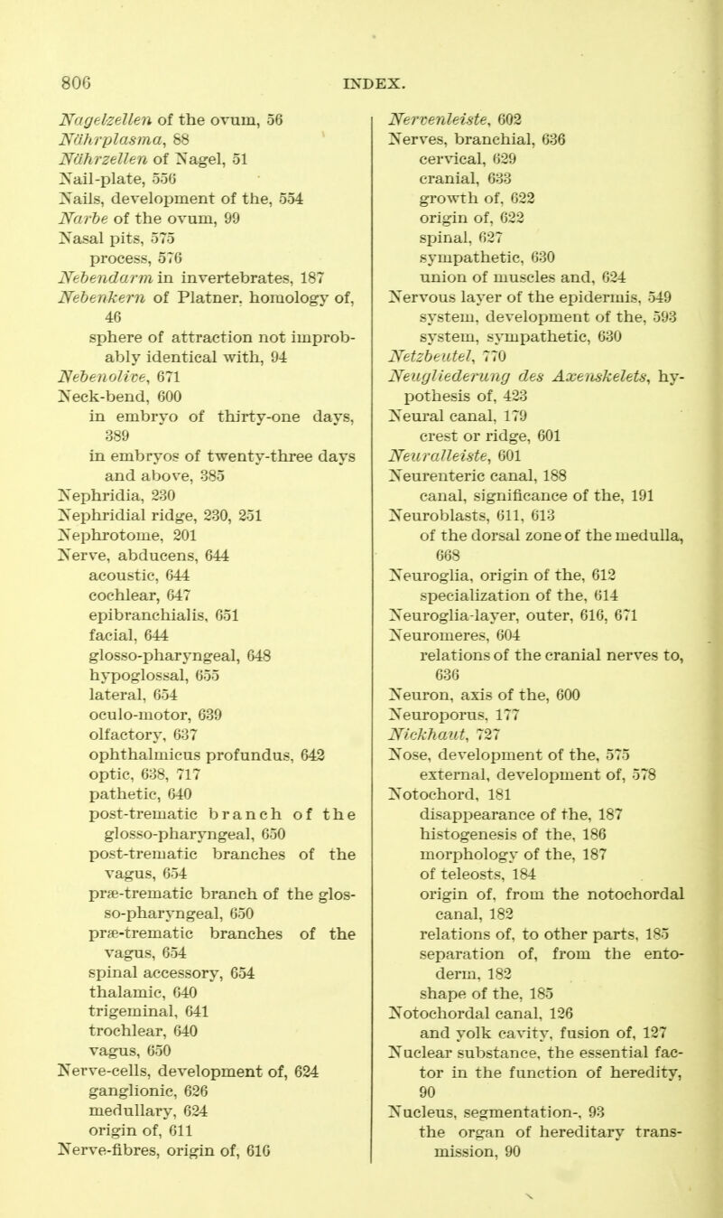 Nagel'Zellen of the ovum, 56 Nahrplasma, 88 * Nahrzellen of Nagel, 51 ]S'ail-plate, 556 Xails, development of the, 554 Narhe of the ovum, 99 ^S'asal pits, 575 process, 576 Nehendarmin. invertebrates, 187 Nehenkern of Platner. homology of, 46 sphere of attraction not improb- ably identical with, 94 Nebenolive, 671 Neck-bend, 600 m embryo of thirty-one days, 389 in embryos of twenty-three days and above, 385 IS'ephridia, 230 Xephridial ridge, 230, 251 ZS'ephrotome, 201 iSTerve, abducens, 644 acoustic, 644 cochlear, 647 epibranchialis, 651 facial, 644 glosso-pharyngeal, 648 hypoglossal, 655 lateral, 654 oculo-motor, 639 olfactory, 637 ophthalmicus profundus, 642 optic, 638, 717 pathetic, 640 post-trematic branch of the glosso-pharyngeal, 650 post-trematic branches of the vagus, 654 pr^e-trematic branch of the glos- so-pharyngeal, 650 pr?e-trematic branches of the vagus, 654 spinal accessory, 654 thalamic, 640 trigeminal, 641 trochlear, 640 vagus, 650 Nerve-cells, development of, 624 ganglionic, 626 medullary, 624 origin of, 611 Kerve-fibres, origin of, 610 Ner-cenleiste, 602 Nerves, branchial, 636 cervical, 629 cranial, 633 growth of. 622 origin of, 622 spinal, 627 sympathetic, 630 union of muscles and, 624 Nervous layer of the epidermis, 549 system, development of the, 593 system, sjmipathetic, 630 Netzbeutel, 770 Neuyliederung des Axenskelets, hy- pothesis of, 423 Neural canal, 179 crest or ridge, 601 NeuraUeiste^ 601 Neurenteric canal, 188 canal, significance of the, 191 Neuroblasts, 611, 613 of the dorsal zone of the medulla, 668 Neuroglia, origin of the, 612 specialization of the, 614 Neuroglia-layer, outer, 616, 671 Neuromeres, 604 relations of the cranial nerves to, 636 Neuron, axis of the, 600 Neuroporus, 177 Nickhaut, '^^27 Nose, development of the, 575 external, development of, 578 Notochord, 181 disappearance of the, 187 histogenesis of the, 186 morphology of the, 187 of teleosts, 184 origin of, from the notochordal canal, 182 relations of, to other parts, 185 separation of, from the ento- derm. 182 shape of the, 185 Notochordal canal, 126 and yolk cavity, fusion of, 127 Nuclear substance, the essential fac- tor in the function of heredity, 90 Nucleus, segmentation-, 93 the organ of hereditary trans- mission, 90