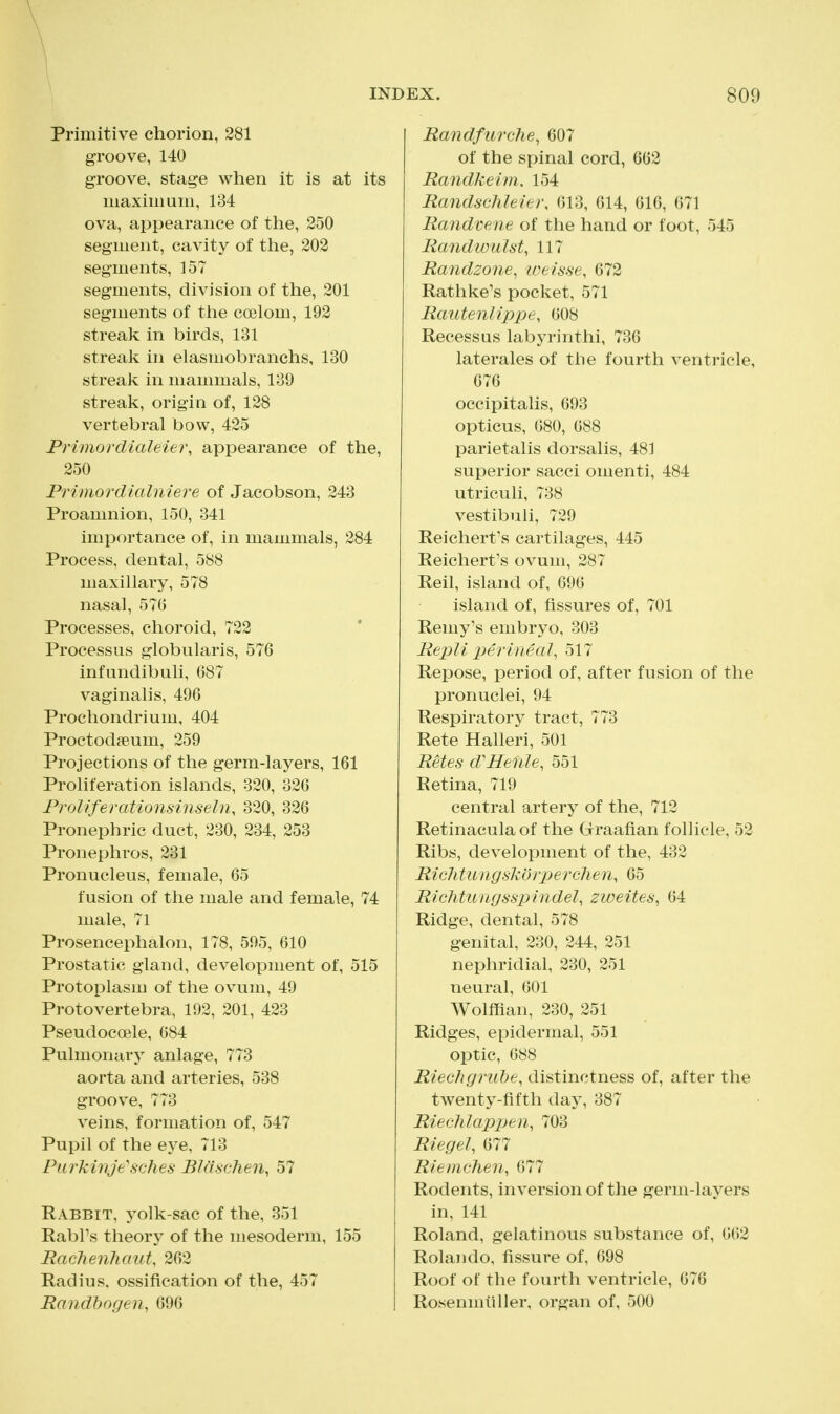 Primitive chorion, 281 groove, 140 groove, stage when it is at its maxim um, 134 ova, appearance of the, 250 segment, cavity of the, 202 segments, 157 segments, division of the, 201 segments of tlie coelom, 192 streak in birds, 131 streali in elasmobranchs, 130 streak in mammals, 139 streak, origin of, 128 vertebral bow, 425 Primordialeier, appearance of the, 250 Primordialniere of Jacobson, 243 Proamnion, 150, 341 importance of, in mammals, 284 Process, dental, 588 maxillary, 578 nasal, 570 Processes, choroid, 722 Processus globularis, 576 infundibuli, 687 vaginalis, 496 Prochondrium, 404 Proctod?eum, 259 Projections of the germ-layers, 161 Proliferation islands, 320, 326 Froliferationsinseln, 320, 326 Pronephric duct, 230, 234, 253 Pronephros, 231 Pronucleus, female, 65 fusion of the male and female, 74 male, 71 Prosencephalon, 178, 595, 610 Prostatic gland, development of, 515 Protoplasm of the ovum, 49 Protovertebra, 192, 201, 423 Pseudocoele, 684 Pulmonary anlage, 773 aorta and arteries, 538 groove, 773 veins, formation of, 547 Pupil of the eye, 713 PurMnje'sches BJCischen, 57 Rabbit, yolk-sac of the, 351 RabFs theory of the mesoderm, 155 RacJienhaut, 262 Radius, ossifieation of the, 457 Randbogen, 696 Randfurche, 607 of the spinal cord, 662 Randkeim. 154 Randsciileier, 613, 614, 616, 671 Randcene of the hand or foot, 545 Randwulst, 117 Randzone, iveisse, 672 Rathke's pocket, 571 Rautenlippe, 608 Recessus labyrinthi, 736 laterales of the fourth ventricle, 676 occipitalis, 693 opticus, 680, 688 parietalis dorsalis, 481 superior sacci omenti, 484 utriculi, 738 vestibuli, 729 Reichert's cartilages, 445 Reichert's ovum, 287 Reil, island of, 696 island of, fissures of, 701 Remy's embryo, 303 Repli perineal, 517 Repose, period of, after fusion of the pronuclei, 94 Respiratory tract, 773 Rete Halleri, 501 Retes d'Helile, 551 Retina, 719 central artery of the, 712 Retinaculaof the (jrraafian follicle, 52 Ribs, development of the, 432 RiGhtiingskorp)erclien, 65 Richtungsspindel, zweites, 64 Ridge, dental, 578 genital, 230, 244, 251 nephridial, 230, 251 neural, 601 Wolffian, 230, 251 Ridges, epidermal, 551 optic, 688 Riechgruhe, distinctness of, after the twenty-fifth day, 387 RiecJilapjJen, 703 Riegel, 677 Riemchen, 677 Rodents, inversion of the germ-layers in, 141 Roland, gelatinous substance of, 662 Rolando, fissure of, 698 Roof of the fourth ventricle, 676 Rosenmiiller, organ of, 500