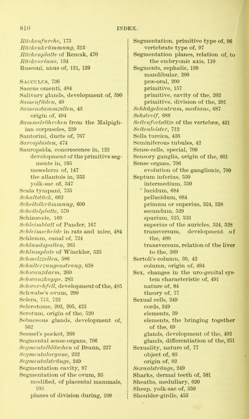 RUckenfiirche^ 173 Ruckenkrilmmung, 313 Rucken^ilatte of Remak, 470 RUckenrinne, 134 Rusconi, anus of, 121, 129 Sacculus, 736 Saccus omenti, 484 Salivary glands, development of, 590 Hamenftiden, 40 ^amenstammzellen, 43 origin of, 494 Sammelrohrchen from the Malpigh- ian corpuscles, 239 Santorini, ducts of, 7G7 kSarcoplasten, 474 Sauropsida, concrescence in, 122 development of the primitive seg- ments in, 19o mesoderm of, 147 the allantois in, 353 yolk-sac of, 347 Scala tympani, 735 .Hchaltstuck, 662 Hcheitelkrtlmmung, 600 HQliJ-zitf-Jpl(lite. 570 Schizoou^le. 100 md^.iiiihhitt of Pander, 167 Schleim-sdieide in rats and mice, 484 Schlemm, canal of, 724 ^Qhliindspalien, 263 Schlussplate of Winckler, 325 H'-hmelzzellen, 586 >S'c/iuIterzungenstrang, 658 ^ehyjanzdarm, 260 ^nhwanzkaxjpe, 283 (^chirernhfell, development of the, 485 Schwabe's ovum, 290 Sclera, 713, 722 Sclerotome, 202, 205, 423 Scrotum, origin of the, 520 Sebaceous glands, development of, 562 Seessel's pocket, 268 Segmental sense-organs, 706 Hei)iiijiid(dhl(h':hea of Braun, 237 kSetjiite iitd I org a iie, 232 >S'e^menta Istra. nge, 249 Segmentation cavity, 97 Segmentation of the ovum, 93 modified, of placental mammals, 103 planes of division during, 109 Segmentation, primitive type of, 96 vertebrate type of, 97 Segmentation planes, relation of, to the embryonic axis, 110 Segments, cephalic, 199 mandibular, 200 prae-oral, 200 primitive, 157 primitive, cavity of the, 202 primitive, division of the, 201 HeTihilgelc-entrum, mediane, 687 Hehsfrelj\ 088 HeitenforUdtze of the vertebrae, 431 8eitenleistei\ 712 Sella turcica, 436 Seminiferous tubules, 42 Sense-cells, special, 709 Sensory ganglia, origin of the, 601 Sense organs, 706 evolution of the ganglionic, 709 Septum inferius. 530 intermedium, 530 * lucidum, 684 pellucidum, 684 primum or superius, 524, 528 secundum, 529 spurium, 525, 533 superius of the auricles, 524. 528 transversum. development of the, 480 transversum, relation of the liver to the, 269 Sertoli's column, 39, 42 column, origin of, 494 Sex, changes in the uro-genital sys- tem characteristic of, 491 nature of, 84 theory of, 77 Sexual cells, 249 cords, 249 elements, 39 elements, the bringing together of the, 69 glands, development of the, 492 glands, differentiation of the, 251 Sexuality, nature of, 77 object of, 83 origin of, 82 BexuaUtroMge, 249 Sharks, dermal teeth of, 581 Sheaths, medullary, 620 Sheep, yolk-sac of, 350 Shoulder-girdle, 453