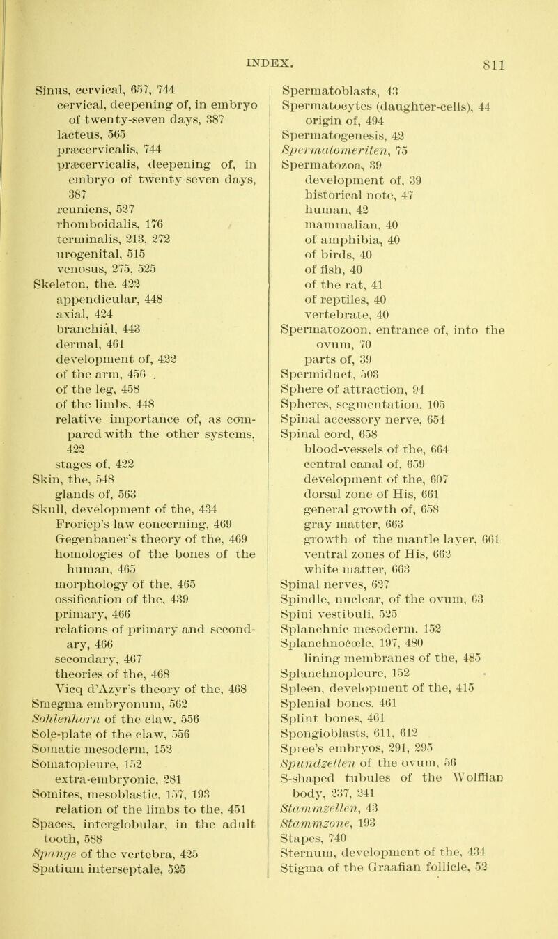 Sinus, cervical, 657, 744 cervical, deepening of, in embryo of twenty-seven days, 387 lacteus, 565 prsecervicalis, 744 prsecervicalis, deepening of, in embryo of twenty-seven days, 387 reuniens, 527 rhomboidalis, 176 terminalis, 213, 272 urogenital, 515 venosus, 275, 525 Skeleton, the, 422 appendicular, 448 axial, 424 branchial, 443 dermal, 461 development of, 422 of the arm, 456 . of the leg, 458 of the limbs. 448 relative importance of, as com- pared with the other systems, 422 stages of, 422 Skin, the, 548 glands of, 563 Skull, development of the, 434 Froriep's law concerning, 469 Gegenbauer^s theory of the, 469 homologies of the bones of the human, 465 morphology of the, 465 ossification of the, 439 primary, 466 relations of primary and second- ary, 466 secondary, 467 theories of the, 468 Vicq d'Azyr's theory of the, 468 Smegma embryonum, 562 SohleiiJiorn of the claw, 556 Sole-plate of the claw, 556 Somatic mesoderm, 152 Somatopleure, 152 extra-embryonic, 281 Somites, mesoblastic, 157, 193 relation of the limbs to the, 451 Spaces, interglobular, in the adult tooth, 588 Spange of the vertebra, 425 Spatium interseptale, 525 Spermatoblasts, 43 Spermatocytes (daughter-cells), 44 origin of, 494 Spermatogenesis, 42 Spermatomeriten, 75 Spermatozoa, 39 development of, 39 historical note, 47 human, 42 mammalian, 40 of amphibia, 40 of birds, 40 of fish, 40 of the rat, 41 of reptiles, 40 vertebrate, 40 Spermatozoon, entrance of, into the ovum, 70 parts of, 39 Spermiduct, 503 Sphere of attraction, 94 Spheres, segmentation, 105 Spinal accessory nerve, 654 Spinal cord, 658 blood-vessels of the, 664 central canal of, 659 development of the, 607 dorsal zone of His, 661 general growth of, 658 gray matter, 663 growth of the mantle layer, 661 ventral zones of His, 662 white matter, 663 Spinal nerves, 627 Spindle, nuclear, of the ovum, 63 Spini vestibuli, 525 Splanchnic mesoderm, 152 Splanchnoeoele, 197, 480 lining membranes of the, 485 Splanchnopleure, 152 Spleen, development of the, 415 Splenial bones, 461 Splint bones, 461 Spongioblasts, 611, 612 Spree's embryos, 291, 295 Spundzellen of the ovum, 56 S-shaped tubules of the Wolffian body, 237, 241 Stammzellen, 43 Stammzone, 193 Stapes, 740 Sternum, development of the, 434 Stigma of the Graafian follicle, 52