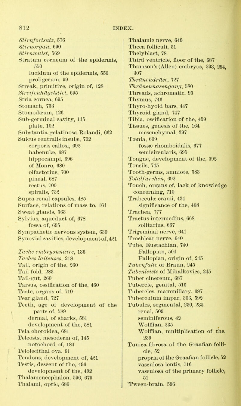 mirnfortsatz, 576 ^tirnorgan, 690 Stirnwulst, 569 Stratum corneum of the epidermis, 550 lucidum of the epidermis, 550 proligerum, 99 Streak, primitive, origin of, 128 Streifenhilgelstiel^ 695 Stria cornea, 695 Stomach, 753 Stomodaeum, 126 Sub-germinal cavity, 115 plate, 102 Substantia gelatinosa Rolandi, 662 Sulcus centralis insulse, 702 corporis callosi, 692 habenulje, 687 hippocampi, 696 of Monro, 680 olfactorius, 700 pineal, 687 rectus, 700 spiralis, 732 Supra-renal capsules, 485 Surface, relations of mass to, 161 Sweat glands, 563 Sylvius, aqueduct of, 678 fossa of, 695 Sympathetic nervous system, 630 Synovial cavities, development of, 421 Tache emhryonnaire, 136 Taches laiteuses, 218 Tail, origin of the, 260 Tail-fold, 283 Tail-gut, 260 Tarsus, ossification of the, 460 Taste, organs of, 710 Tear gland, 727 Teeth, age of development of the parts of, 589 dermal, of sharks, 581 development of the, 581 Tela choroidea, 681 Teleosts, mesoderm of, 145 notochord of, 184 Telolecithal ova, 61 Tendons, development of, 421 Testis, descent of the, 496 development of the, 492 Thalamencephalon, 596, 679 Thalami, optic, 686 Thalamic nerve, 640 Theca folliculi, 51 Thelyblast, 78 Third ventricle, floor of the, 687 Thomson's (Allen) embryos, 293, 294, 307 Thranendruse, 727 Thranennasengang, 580 Threads, achromatic, 95 Thymus, 746 Thyro-hyoid bars, 447 Thyroid gland, 747 Tibia, ossification of the, 459 Tissues, genesis of the, 164 mesenchymal, 397 Toenia, 609 fossae rhomboidalis, 677 semicircularis, 695 Tongue, development of the, 592 Tonsils, 745 Tooth-germs, amniote, 583 Totalfurchen^ 692 Touch, organs of, lack of knowledge concerning, 710 Trabeculse cranii, 434 significance of the, 468 Trachea, 777 Tractus intermedins, 668 solitarius, 667 Trigeminal nerve, 641 Trochlear nerve, 640 Tube, Eustachian, 740 Fallopian, 504 Fallopian, origin of, 245 Tuhenfalte of Braun, 245 Tiihenleiste of Mihalkovics, 245 Tuber cinereum, 687 Tubercle, genital, 516 Tubercles, mammillary, 687 Tuberculum impar, 306, 592 Tubules, segmental, 230, 235 renal, 509 seminiferous, 42 Wolffian, 235 Wolffian, multiplication of the, 239 Tunica fibrosa of the Graafian folli- cle, 52 propria of the Graafian follicle, 52 vasculosa lentis, 716 vasculosa of the primary follicle, 51 'Tween-brain, 596