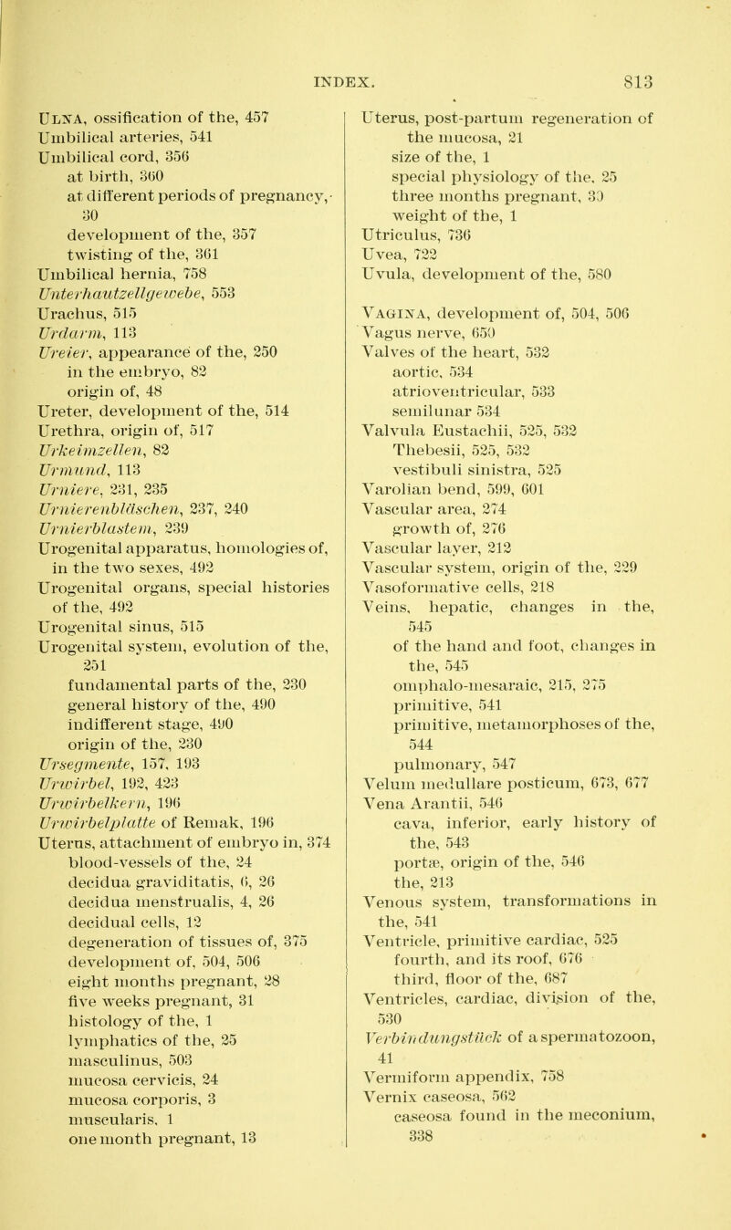 Ulna, ossification of the, 457 Umbilical arteries, 541 Umbilical cord, 35G at birth, 300 at different periods of pregnancy,- 30 development of the, 357 twisting of the, 361 Umbilical hernia, 758 Unterhautzellgewehe, 553 Urachus, 515 Urdarm, 113 Ureier, appearance of the, 250 in the embryo, 82 origin of, 48 Ureter, development of the, 514 Urethra, origin of, 517 Urkeimzellen, 82 Urmund, 113 Urniere, 231, 235 Urnierenhlaschen, 237, 240 Urnierhlastem, 239 Urogenital apparatus, homologies of, in the two sexes, 492 Urogenital organs, special histories of the, 492 Urogenital sinus, 515 Urogenital system, evolution of the, 251 fundamental parts of the, 230 general history of the, 490 indifferent stage, 490 origin of the, 230 Ursegmente, 157, 193 Urwirhel, 192, 423 Urioirhelkem^ 190 Urimrhelplatte of Remak, 196 Uterus, attachment of embryo in, 374 blood-vessels of the, 24 decidua graviditatis, 6, 26 decidua menstrualis, 4, 26 decidual cells, 12 degeneration of tissues of, 375 development of, 504, 506 eight months pregnant, 28 five weeks pregnant, 31 histology of the, 1 lymphatics of the, 25 masculinus, 503 mucosa cervicis, 24 mucosa corporis, 3 muscularis, 1 one month pregnant, 13 X. 813 Uterus, post-partum regeneration of the mucosa, 21 size of the, 1 special physiology of the. 25 three months pregnant, 33 weight of the, 1 Utriculus, 736 Uvea, 722 Uvula, development of the, 580 Vagii!^^a, development of, 504, 506 Vagus nerve, 650 Valves of the heart, 532 aortic, 534 atrioventricular, 533 semilunar 534 Valvula Eustachii, 525, 532 Thebesii, 525, 532 vestibuli sinistra, 525 Varolian bend, 599, 601 Vascular area, 274 growth of, 276 Vascular layer, 212 Vascular system, origin of the, 229 Vasoformative cells, 218 Veins, hepatic, changes in the, 545 of the hand and foot, changes in the, 545 omphalo-mesaraic, 215, 275 primitive, 541 primitive, metamorphoses of the, 544 pulmonary, 547 Velum meduUare posticum, 673, 677 Vena Arantii, 546 cava, inferior, early history of the, 543 portse, origin of the, 546 the, 213 Venous system, transformations in the, 541 Ventricle, primitive cardiac, 525 fourth, and its roof, 676 third, floor of the, 687 Ventricles, cardiac, division of the, 530 VerMii dung stuck of a spermatozoon, 41 Vermiform appendix, 758 Vernix caseosa, 562 caseosa found in the meconium, 338