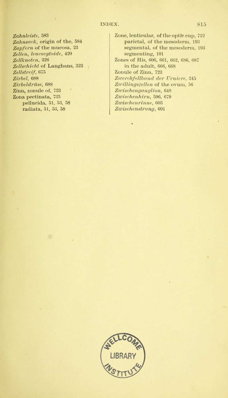 Zahnleiste, 583 Zahnsack, origin of the, 584 Zap}'em of the mucosa, 23 Zellen, leucocytoide, 430 Zellknoten, 326 ZellscMcM of Langhans, 323 Zellstreif, 675 Zirbel, 688 Zirbeldruse, 688 Zinn, zonule of, 723 Zona pectinata, 735 pellucida, 51, 53, 58 radiata, 51, 53, 58 Zone, lenticular, of the opti'c cup, 722 parietal, of the mesoderm, 193 segmental, of the mesoderm, 193 segmenting, 101 Zones of His, 606, 661, 662, 686, 687 in the adult, 666, 668 Zonule of Zinn, 723 Zwerchfellband der Urniere, 245 Zwillingszellen of the ovum, 56 Zwischenganglion, 648 Zwischenhirn, 596, 679 Zwischenrinne, 603 Zwischenstrany, 601