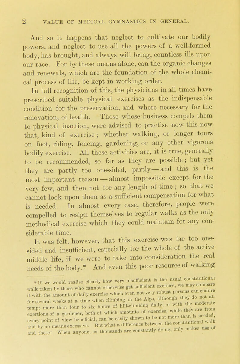 And so it happens that neglect to cultivate our bodily- powers, and neglect to use all the powers of a well-formed body, has brought, and always will bring, countless ills upon our race. For by these means alone, can the organic changes and renewals, which are the foundation of the whole chemi- cal process of life, be kept in working order. In full recognition of this, the physicians in all times have prescribed suitable physical exercises as the indispensable condition for the preservation, and where necessary for the renovation, of health. Those whose business compels them to physical inaction, were advised to practise now this now that, kind of exercise; whether walking, or longer tours on foot, riding, fencing, gardening, or any other vigorous bodily exercise. All these activities are, it is true, generally to be recommended, so far as they are possible; but yet they are partly too one-sided, partly—and this is the most important reason — almost impossible except for the very few, and then not for any length of time ; so that we cannot look upon them as a sufficient compensation for what is needed. In almost every case, therefore, people were compelled to resign themselves to regular walks as the only methodical exercise which they could maintain for any con- siderable time. It was felt, however, that this exercise was far too one- sided and insufficient, especially for the whole of the active middle life, if we were to take into consideration the real needs of the body* And even this poor resource of walking • If we would realise clearly how very insufficient is the usual walk taken by those who cannot otherwise get sufficient ™ ^ ^ ^ it with the amount of daily exercise which even not very robust persons can nduie for several weeks at a time when climbing in the Alps, .^^^^^ tempt more than four to six hours of bill-climbing daily, or w. h the mod a e exertions of a gardener, both of which amounts of exerc.se, whilethey_ a e iro every point of view beneficial, can be easily shown to be not more thau is nee , and by no means excessive. But what, a difference between the «J^JT^ and these! When anyone, as thousands are constantly doing, only makes use