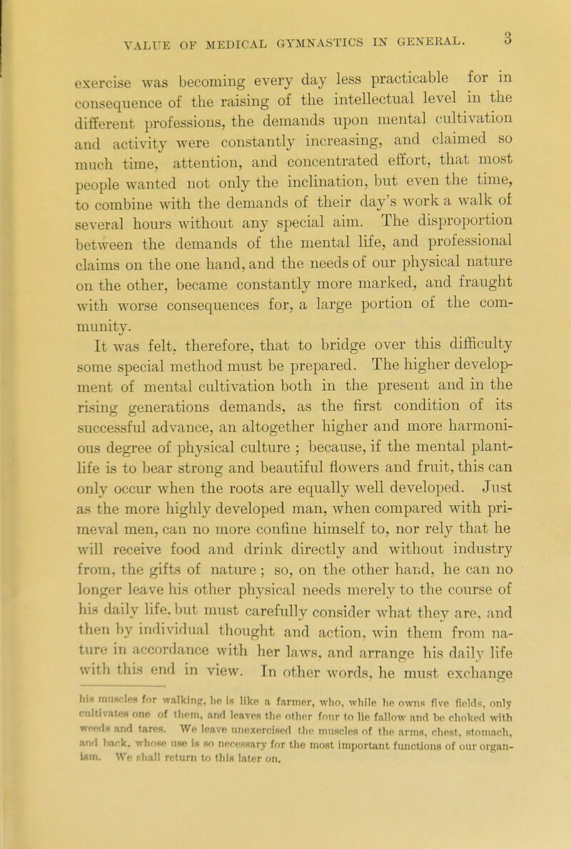 3 exercise was becoming every day less practicable for in consequence of the raising of the intellectual level in the different professions, the demands upon mental cultivation and activity were constantly increasing, and claimed so much time, attention, and concentrated effort, that most people wanted not only the inclination, but even the time, to combine with the demands of their day's work a walk of several hours without any special aim. The disproportion between the demands of the mental life, and professional claims on the one hand, and the needs of our physical nature on the other, became constantly more marked, and fraught with worse consequences for, a large portion of the com- munity. It was felt, therefore, that to bridge over this difficulty some special method must be prepared. The higher develop- ment of mental cultivation both in the present and in the rising generations demands, as the first condition of its successful advance, an altogether higher and more harmoni- ous degree of physical culture ; because, if the mental plant- life is to bear strong and beautiful flowers and fruit, this can only occur when the roots are equally well developed. Just as the more highly developed man, when compared with pri- meval men, can no more confine himself to, nor rely that he will receive food and drink directly and without industry from, the gifts of nature ; so, on the other hand, he can no longer leave his other physical needs merely to the course of his daily life, but must carefully consider what they are, and then by individual thought and action, win them from na- ture in accordance with her laws, and arrange his daily life with this end in view. In other words, he must exchange his muscles for walking, lie is like a farmer, who, while he owns five fields, only cultivates one of them, and leaves the other four to lie fallow and he choked with weedfl and tares. We leave unexercised the muscles of the arms, chest, stomach, and back, whose use is so necessary for the most important functions of our organ- ism. We shall return to this later on.