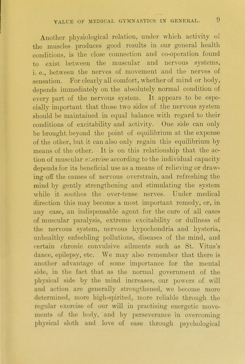 Another physiological relation, under which activity of the muscles produces good results in our general health conditions, is the close connection and co-operation found to exist between the muscular and nervous systems, i. e., between the nerves of movement and the nerves of sensation. For clearly all comfort, whether of mind or body, depends immediately on the absolutely normal condition of every part of the nervous system. It appears to be espe- cially important that those two sides of the nervous system should be maintained in equal balance with regard to their conditions of excitability and activity. One side can only be brought beyond the point of equilibrium at the expense of the other, but it can also only regain this equilibrium by means of the other. It is on this relationship that the ac- tion of muscular er.ercise according to the individual capacity depends for its beneficial use as a means of relieving or draw- ing off: the causes of nervous overstrain, and refreshing the mind by gently strengthening and stimulating the system while it soothes the over-tense nerves. Under medical direction this may become a most important remedy, or, in any case, an indispensable agent for the cure of all cases of muscular paralysis, extreme excitability or dullness of the nervous system, nervous hypochondria and hysteria, unhealthy enfeebling pollutions, diseases of the mind, and certain chronic convulsive ailments such as St. Vitus's dance, epilepsy, etc. We may also remember that there is another advantage of some importance for the mental side, in the fact that as the normal government of the physical side by the mind increases, our powers of will and action are generally strengthened, we become more determined, more high-spirited, more reliable through the regular exercise of our will in practising energetic move- ments of the body, and by perseverance in overcoming physical sloth and love of ease through psychological