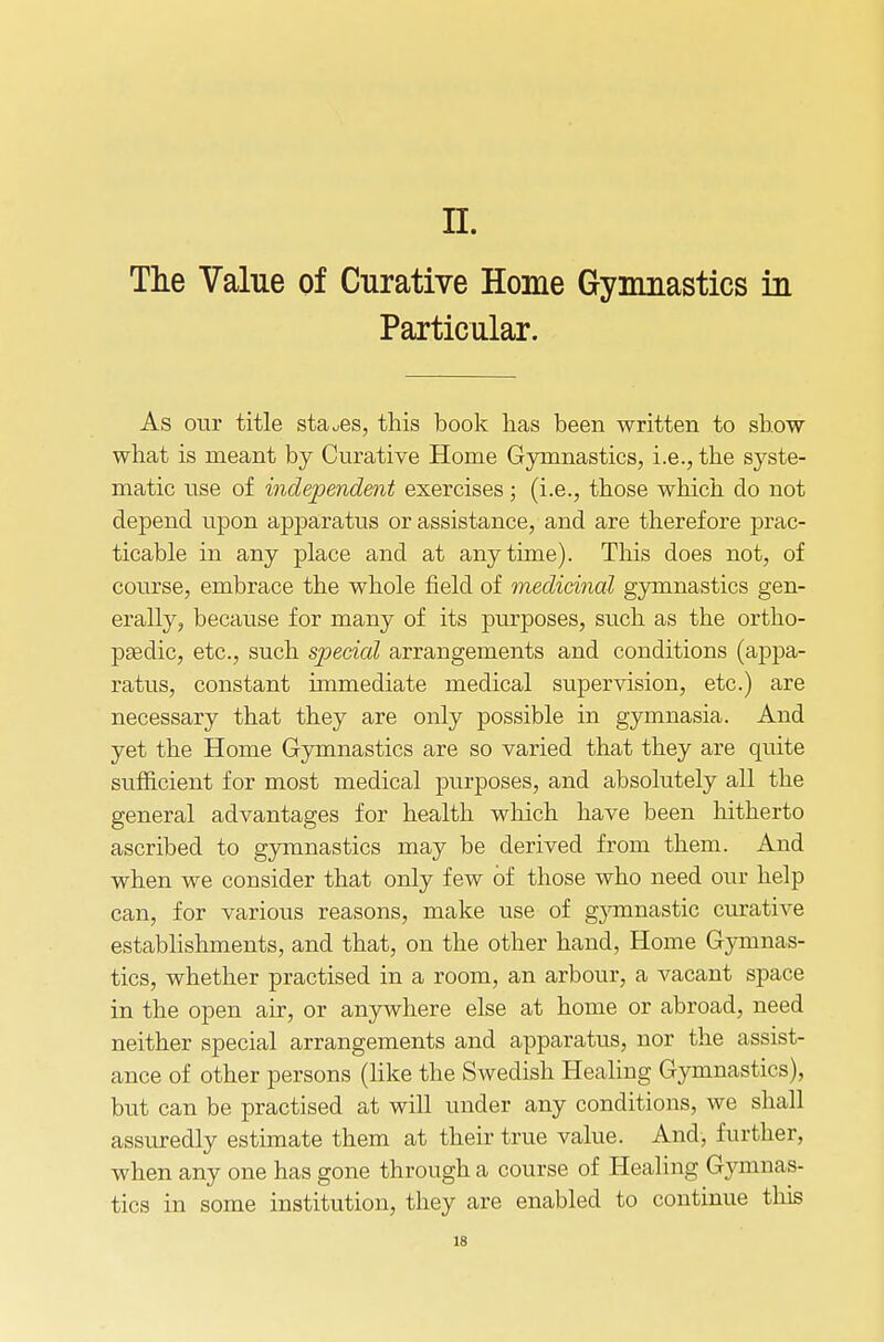 IL The Value of Curative Home Gymnastics in Particular. As our title stages, this book has been written to show what is meant by Curative Home Gymnastics, i.e., the syste- matic use of independent exercises; (i.e., those which do not depend upon apparatus or assistance, and are therefore prac- ticable in any place and at anytime). This does not, of course, embrace the whole field of medicinal gymnastics gen- erally, because for many of its purposes, such as the ortho- paedic, etc., such special arrangements and conditions (appa- ratus, constant immediate medical supervision, etc.) are necessary that they are only possible in gymnasia. And yet the Home Gymnastics are so varied that they are quite sufficient for most medical purposes, and absolutely all the general advantages for health which have been hitherto ascribed to gymnastics may be derived from them. And when we consider that only few of those who need our help can, for various reasons, make use of gjonnastic curative establishments, and that, on the other hand, Home Gymnas- tics, whether practised in a room, an arbour, a vacant space in the open air, or anywhere else at home or abroad, need neither special arrangements and apparatus, nor the assist- ance of other persons (like the Swedish Healing Gymnastics), but can be practised at will under any conditions, we shall assuredly estimate them at their true value. And, further, when any one has gone through a course of Healing Gymnas- tics in some institution, they are enabled to continue this