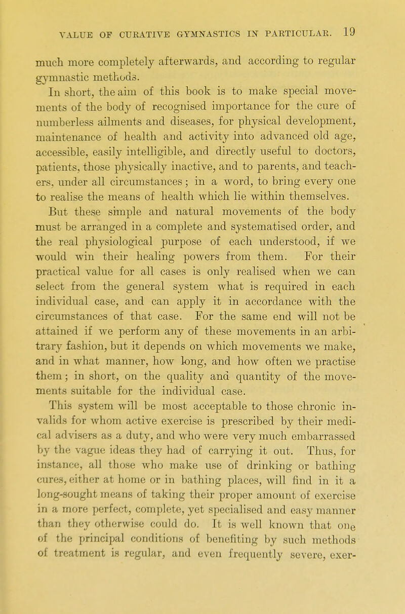 much more completely afterwards, and according to regular gymnastic methods. In short, the ahn of this book is to make special move- ments of the body of recognised importance for the cure of numberless ailments and diseases, for physical development, maintenance of health and activity into advanced old age, accessible, easily intelligible, and directly useful to doctors, patients, those physically inactive, and to parents, and teach- ers, under all circumstances; in a word, to bring every one to realise the means of health which lie within themselves. But these simple and natural movements of the body must be arranged in a complete and systematised order, and the real physiological purpose of each understood, if we would win their healing powers from them. For their practical value for all cases is only realised when we can select from the general system what is required in each individual case, and can apply it in accordance with the circumstances of that case. For the same end will not be attained if we perform any of these movements in an arbi- trary fashion, but it depends on which movements we make, and in what manner, how long, and how often we practise them; in short, on the quality and quantity of the move- ments suitable for the individual case. This system will be most acceptable to those chronic in- valids for whom active exercise is prescribed by their medi- cal advisers as a duty, and who were very much embarrassed by the vague ideas they had of carrying it out. Thus, for instance, all those who make use of drinking or bathing cures, either at home or in bathing places, will find in it a long-sought means of taking their proper amount of exercise in a more perfect, complete, yet specialised and easy manner than they otherwise could do. It is well known that one of the principal conditions of benefiting by such methods of treatment is regular, and even frequently severe, exer-