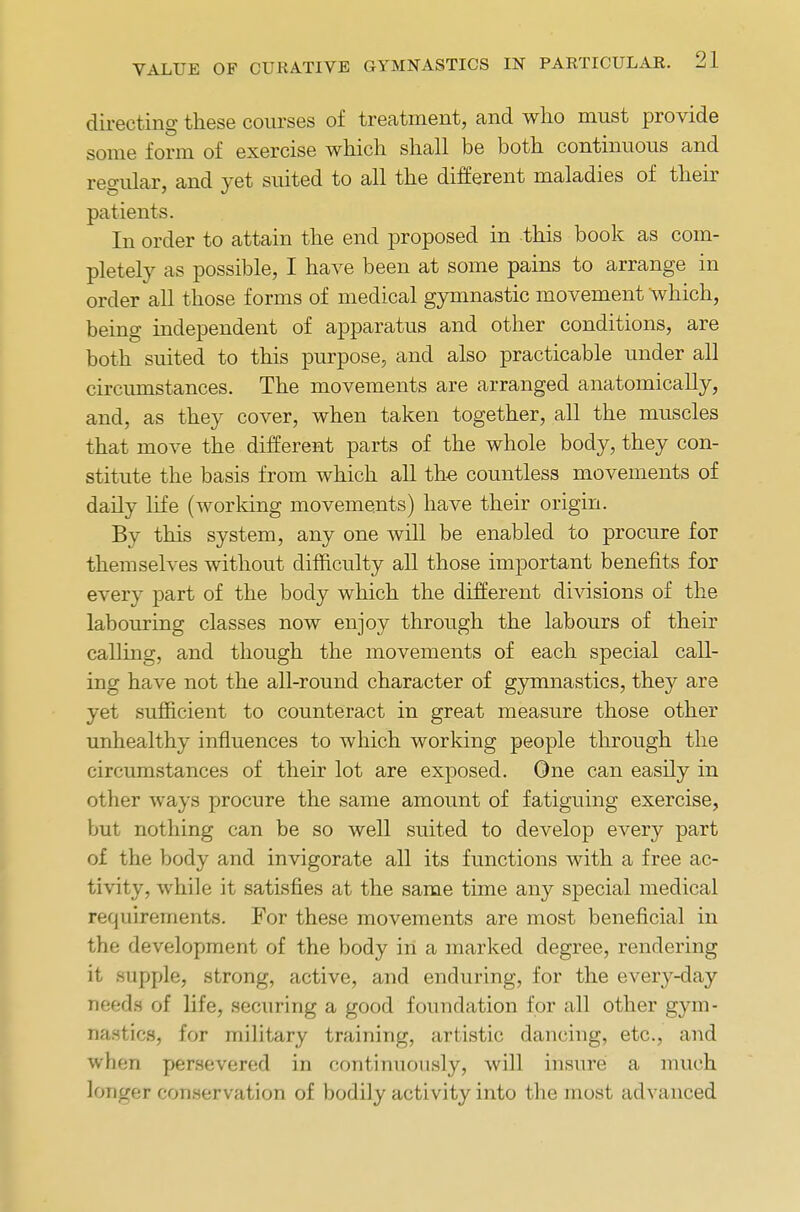 directing these courses of treatment, and who must provide some form of exercise which shall be both continuous and regular, and yet suited to all the different maladies of their patients. In order to attain the end proposed in this book as com- pletely as possible, I have been at some pains to arrange in order all those forms of medical gymnastic movement which, being independent of apparatus and other conditions, are both suited to this purpose, and also practicable under all circumstances. The movements are arranged anatomically, and, as they cover, when taken together, all the muscles that move the different parts of the whole body, they con- stitute the basis from which all the countless movements of daily life (working movements) have their origin. By this system, any one will be enabled to procure for themselves without difficulty all those important benefits for every part of the body which the different divisions of the labouring classes now enjoy through the labours of their calling, and though the movements of each special call- ing have not the all-round character of gymnastics, they are yet sufficient to counteract in great measure those other unhealthy influences to which working people through the circumstances of their lot are exposed. One can easily in other ways procure the same amount of fatiguing exercise, but nothing can be so well suited to develop every part of the body and invigorate all its functions with a free ac- tivity, while it satisfies at the same time any special medical requirements. For these movements are most beneficial in the development of the body in a marked degree, rendering it supple, strong, active, and enduring, for the every-day needs of life, securing a good foundation for all other gym- nastics, for military training, artistic dancing, etc., and when persevered in continuously, will insure a much langet conservation of bodily activity into the most advanced