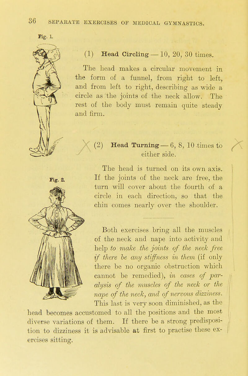 Fig. 1. Fig. 2. (1) Head Circling — 10, 20, 30 times. The head makes a circular movement in the form of a funnel, from right to left, and from left to right, describing as wide a circle as the joints of the neck allow. The rest of the body must remain quite steady and firm. ' (2) Head Turning — 6, 8, 10 times to either side. The head is turned on its own axis. If the joints of the neck are free, the turn will cover about the fourth of a circle in each direction, so that the chin comes nearly over the shoulder. Both exercises bring all the muscles of the neck and nape into activity and help to make the joints of the neck free if there he any stiffness in them (if only there be no organic obstruction which cannot be remedied), in cases of par- alysis of the muscles of the neck or the nape of the neck, and of nervous dizziness. This last is very soon diminished, as the head becomes accustomed to all the positions and the most diverse variations of them. If there be a strong predisposi- tion to dizziness it is advisable at first to practise these ex- ercises sitting.