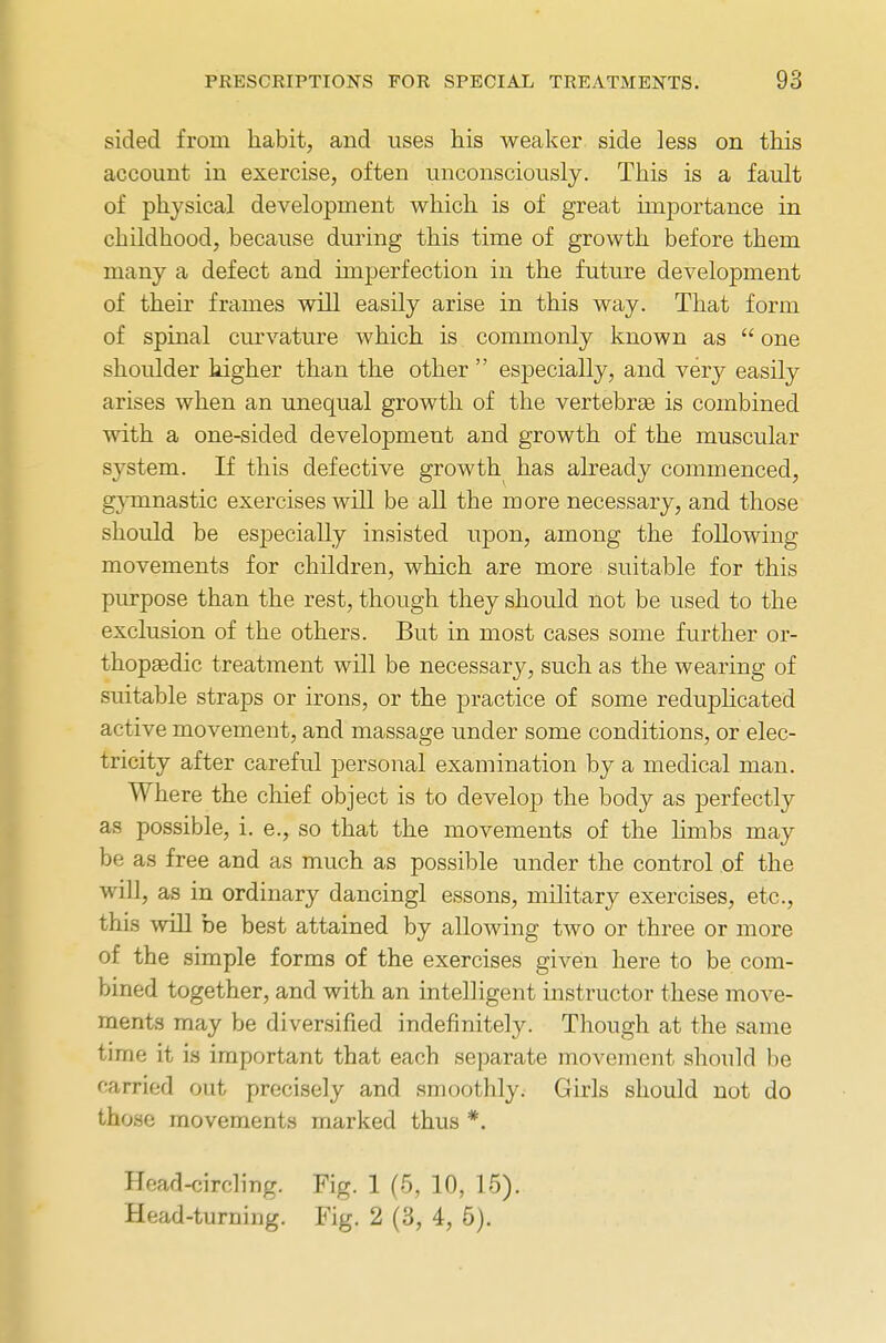 sided from habit, and uses his weaker side less on this account in exercise, often unconsciously. This is a fault of physical development which is of great importance in childhood, because during this time of growth before them many a defect and imperfection in the future development of their frames will easily arise in this way. That form of spinal curvature which is commonly known as  one shoulder higher than the other  especially, and very easily arises when an unequal growth of the vertebrae is combined with a one-sided development and growth of the muscular system. If this defective growth has already commenced, gymnastic exercises will be all the more necessary, and those should be especially insisted upon, among the following movements for children, which are more suitable for this purpose than the rest, though they should not be used to the exclusion of the others. But in most cases some further or- thopaedic treatment will be necessary, such as the wearing of suitable straps or irons, or the practice of some reduplicated active movement, and massage under some conditions, or elec- tricity after careful personal examination by a medical man. Where the chief object is to develop the body as perfectly as possible, i. e., so that the movements of the hmbs may be as free and as much as possible under the control of the will, as in ordinary dancingl essons, military exercises, etc., this will be best attained by allowing two or three or more of the simple forms of the exercises given here to be com- bined together, and with an intelligent instructor these move- ments may be diversified indefinitely. Though at the same time it is important that each separate movement should be carried out precisely and smoothly. Girls should not do those movements marked thus *. Head-circling. Fig. 1 (5, 10, 15). Head-turning. Fig. 2 (3, 4, 5).
