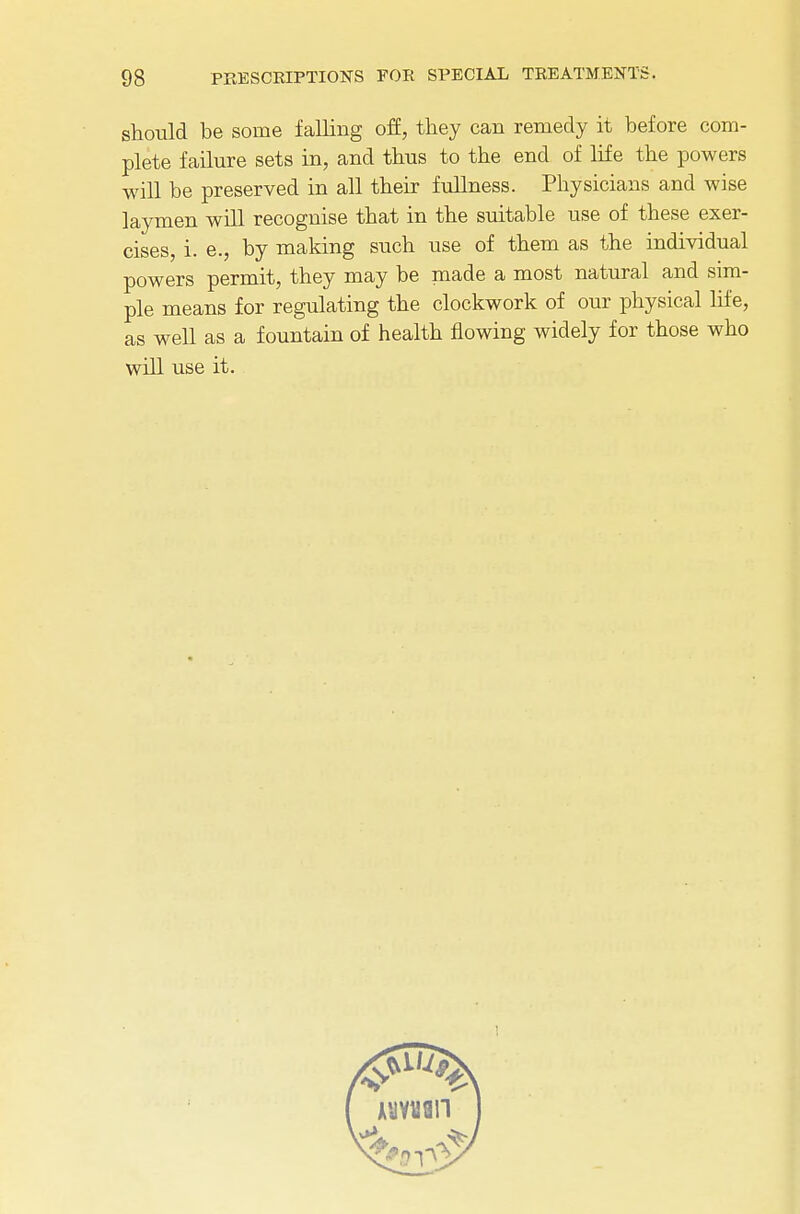 should be some falling off, they can remedy it before com- plete failure sets in, and thus to the end of life the powers will be preserved in all their fullness. Physicians and wise laymen will recognise that in the suitable use of these exer- cises, i. e., by making such use of them as the individual powers permit, they may be made a most natural and sim- ple means for regulating the clockwork of our physical life, as well as a fountain of health flowing widely for those who will use it.