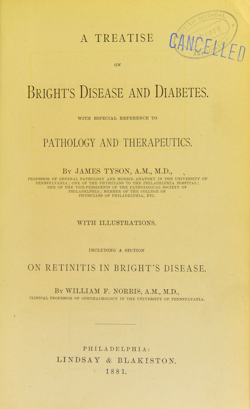 ON Brights Disease and Diabetes. WITH ESPECIAL REFERENCE TO PATHOLOGY AND THERAPEUTICS. By JAMES TYSON, A.M., M.D., % PROFESSOR OF GENERAL PATHOLOGY AND MORBID ANATOMY IN THE UNIVERSITY OF PENNSYLVANIA ; ONE OF THE PHYSICIANS TO THE PHILADELPHIA HOSPITAL; ONE OF THE VICE-PRESIDENTS OF THE PATHOLOGICAL SOCIETY OF PHILADELPHIA ; MEMBER OF THE COLLEGE OF PHYSICIANS OF PHILADELPHIA, ETC. WITH ILLTJSTKATIONS. INCLUDING A SECTION ON RETINITIS IN BRIGHT'S DISEASE. By WILLIAM F. NORMS, A.M., M.D., CLINICAL PROFESSOR OF OPHTHALMOLOGY IN THE UNIVERSITY OF PENNSYLVANIA. PHILADELPHIA: LINDSAY & BLAKISTON. 188 1.