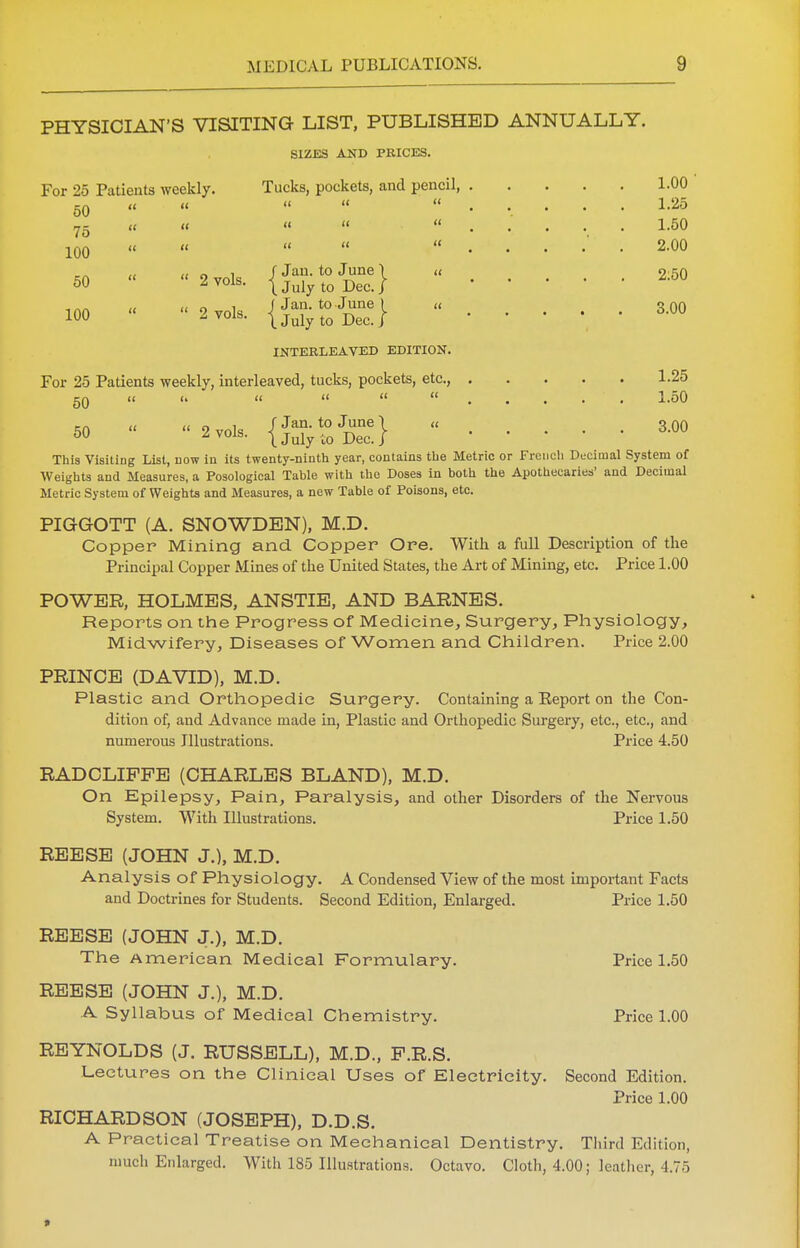 PHYSICIAN'S VISITING LIST, PUBLISHED ANNUALLY. SIZES AND PRICES. For 25 Patients weekly. Tucks, pockets, and pencil, 1.00 50 « « « «  1.25 75 « «   1.50 100 « « » « 2.00 50 « «2vols. {J^SlS?} 2;5° 100  2 vols. {Syr0JDUence} 3.00 INTERLEAVED EDITION. For 25 Patients weekly, interleaved, tucks, pockets, etc., 1.25 50 « «» «   1.50 50 « * 2vols. {J^SbS} 3.00 This VisitiDg List, dow in its twenty-ninth year, contains the Metric or French Decimal System of Weights and Measures, a Posological Table with the Doses in both the Apothecaries' and Decimal Metric System of Weights and Measures, a new Table of Poisons, etc. PIGGOTT (A. SNOWDEN), M.D. Copper Mining and Copper Ore. With a full Description of the Principal Copper Mines of the United States, the Art of Mining, etc. Price 1.00 POWER, HOLMES, ANSTIE, AND BARNES. Reports on the Progress of Medicine, Surgery, Physiology, Midwifery, Diseases of Women and Children. Price 2.00 PRINCE (DAVID), M.D. Plastic and Orthopedic Surgery. Containing a Eeport on the Con- dition of, and Advance made in, Plastic and Orthopedic Surgery, etc., etc., and numerous Illustrations. Price 4.50 RADCLIPPE (CHARLES BLAND), M.D. On Epilepsy, Pain, Paralysis, and other Disorders of the Nervous System. With Illustrations. Price 1.50 REESE (JOHN J.), M.D. Analysis of Physiology. A Condensed View of the most important Facts and Doctrines for Students. Second Edition, Enlarged. Price 1.50 REESE (JOHN J.), M.D. The American Medical Formulary. Price 1.50 REESE (JOHN J.), M.D. A Syllabus of Medical Chemistry. Price 1.00 REYNOLDS (J. RUSSELL), M.D., P.R.S. Lectures on the Clinical Uses of Electricity. Second Edition. Price 1.00 RICHARDSON (JOSEPH), D.D.S. A Practical Treatise on Mechanical Dentistry. Third Edition, much Enlarged. With 185 Illustrations. Octavo. Cloth, 4.00; leather, 4.75