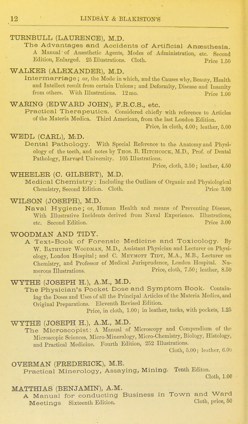 TURNBULL (LAURENCE), M.D. The Advantages and Accidents of Artificial Anaesthesia. A Manual of Anaesthetic Agents, Modes of Administration, etc. Second Edition, Enlarged. 25 Illustrations. Cloth. Price 1.50 WALKER (ALEXANDER), M.D. Intermarriage ; or, the Mode in which, and the Causes why, Beauty, Health and Intellect result from certain Unions; and Deformity, Disease and Insanity from others. With Illustrations. 12 mo. Price 1.00 WARING- (EDWARD JOHN), P.R.C.S., etc. Practical Therapeutics. Considered chiefly with reference to Articles of the Materia Medica. Third American, from the last London Edition. Price, in cloth, 4.00; leather, 5.00 WEDL (CARL), M.D. Dental Pathology. With Special Eeference to the Anatomy and Physi- ology of the teeth, and notes by Thos. B. Hitciicock, M.D., Prof, of Dental Pathology, Harvard University. 105 Illustrations. Price, cloth, 3.50 ; leather, 4.50 WHEELER (O. GILBERT), M.D. Medical Chemistry : Including the Outlines of Organic and Physiological Chemistry, Second Edition. Cloth. Price 3.00 WILSON (JOSEPH), M.D. Naval Hygiene; or, Human Health and means of Preventing Disease, With Illustrative Incidents derived from Naval Experience. Illustrations, etc. Second Edition. Price 3.00 WOODMAN AND TIDY. A Text-Book of Forensic Medicine and Toxicology. By W. Bathuest Woodman, M.D., Assistant Physician and Lecturer on Physi- ology, London Hospital; and C. Meymott Tidy, M.A., M.B., Lecturer on Chemistry, and Professor of Medical Jurisprudence, London Hospital. Nu- merous Illustrations. Price, cloth, 7.50; leather, 8.50 WYTHE (JOSEPH H.), A.M., M.D. The Physician's Pocket Dose and Symptom Book. Contain- ing the Doses and Uses of all the Principal Articles of the Materia Medica, and Original Preparations. Eleventh Kevised Edition. Price, in cloth, 1.00; in leather, tucks, with pockets, 1.25 WYTHE (JOSEPH H), A.M., M.D. The Microscopist: A Manual of Microscopy and Compendium of the Microscopic Sciences, Micro-Mineralogy, Micro-Chemistry, Biology, Histology, and Practical Medicine. Fourth Edition, 252 Illustrations. Cloth, 5.00; leather, 6.00 OVERMAN (FREDERICK), M.E. Practical Minerology, Assaying, Mining. Tenth Editon. Cloth, 1.00 MATTHIAS (BENJAMIN), A.M. A Manual for conducting Business in Town and Ward Meetings Sixteenth Edition. Cloth, price, 50