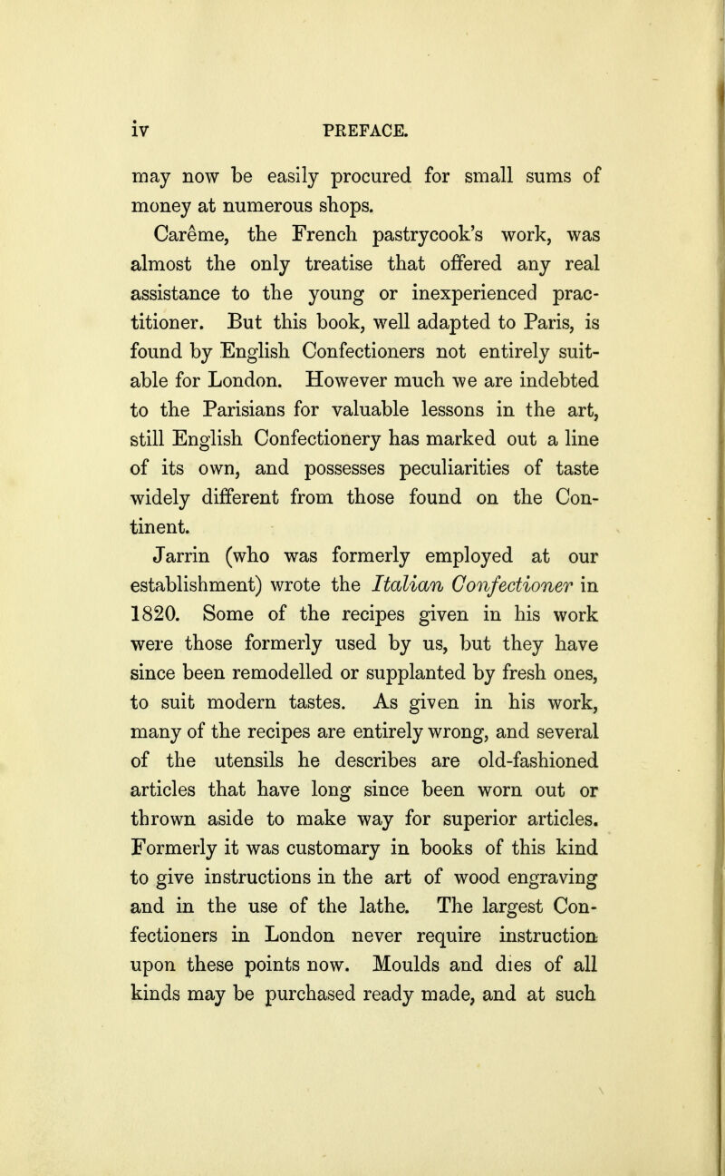 may now be easily procured for small sums of money at numerous shops. Careme, the French pastrycook's work, was almost the only treatise that offered any real assistance to the young or inexperienced prac- titioner. But this book, well adapted to Paris, is found by English Confectioners not entirely suit- able for London. However much we are indebted to the Parisians for valuable lessons in the art, still English Confectionery has marked out a line of its own, and possesses peculiarities of taste widely different from those found on the Con- tinent. Jarrin (who was formerly employed at our establishment) wrote the Italian Confectioner in 1820. Some of the recipes given in his work were those formerly used by us, but they have since been remodelled or supplanted by fresh ones, to suit modern tastes. As given in his work, many of the recipes are entirely wrong, and several of the utensils he describes are old-fashioned articles that have long since been worn out or thrown aside to make way for superior articles. Formerly it was customary in books of this kind to give instructions in the art of wood engraving and in the use of the lathe. The largest Con- fectioners in London never require instruction upon these points now. Moulds and dies of all kinds may be purchased ready made, and at such