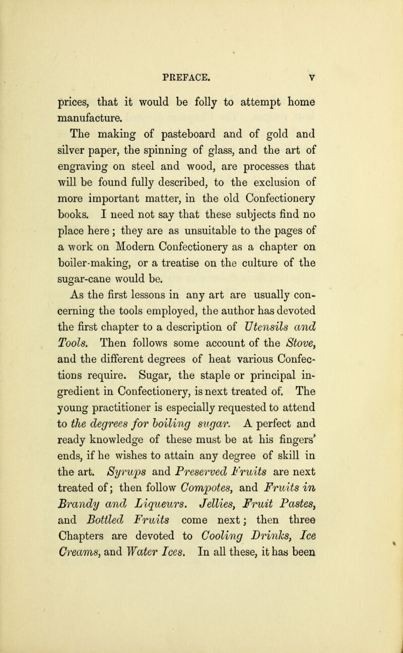 prices, that it would be folly to attempt home manufacture. The making of pasteboard and of gold and silver paper, the spinning of glass, and the art of engraving on steel and wood, are processes that will be found fully described, to the exclusion of more important matter, in the old Confectionery books. I need not say that these subjects find no place here ; they are as unsuitable to the pages of a work on Modern Confectionery as a chapter on boiler-making, or a treatise on the culture of the sugar-cane would be. As the first lessons in any art are usually con- cerning the tools employed, the author has devoted the first chapter to a description of Utensils and Tools, Then follows some account of the Stove, and the different degrees of heat various Confec- tions require. Sugar, the staple or principal in» gredient in Confectionery, is next treated of. The young practitioner is especially requested to attend to the degrees for boiling sugar. A perfect and ready knowledge of these must be at his fingers' ends, if he wishes to attain any degree of skill in the art. Syrups and Preserved Fruits are next treated of; then follow Compotes, and Fruits in Brandy and Liqueurs, Jellies, Fruit Pastes, and Bottled Fruits come next; then three Chapters are devoted to Cooling Drinks, Ice Creams, and Water Ices, In all these, it has been