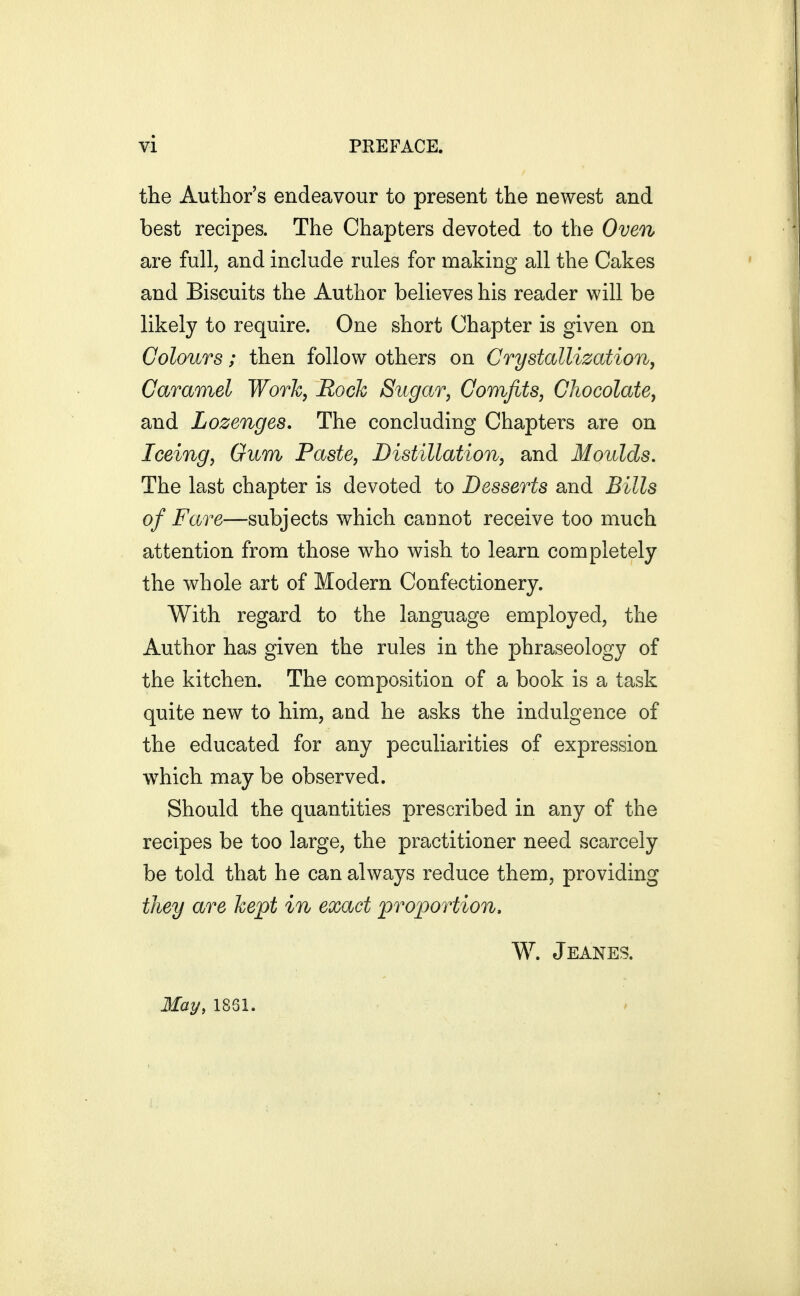 the Author's endeavour to present the newest and best recipes. The Chapters devoted to the Oven are full, and include rules for making all the Cakes and Biscuits the Author believes his reader will be likely to require. One short Chapter is given on Colours; then follow others on Crystallization, Caramel Work, Rock Sugar, Comfits, Chocolate, and Lozenges, The concluding Chapters are on Iceing, Gum Paste, Distillation, and Moulds. The last chapter is devoted to Desserts and Bills of Fare—subjects which cannot receive too much attention from those who wish to learn completely the whole art of Modern Confectionery. With regard to the language employed, the Author has given the rules in the phraseology of the kitchen. The composition of a book is a task quite new to him, and he asks the indulgence of the educated for any peculiarities of expression which may be observed. Should the quantities prescribed in any of the recipes be too large, the practitioner need scarcely be told that he can always reduce them, providing they are kept in exact proportion, W. Jeanes. May, 1861.