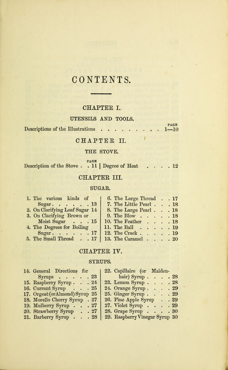 CONTENTS. CHAPTEE I. UTENSILS AND TOOLS. PAGE Descriptions of the Illustrations 1—10 CHAPTEE II. ^ THE STOVE. PAGE Description of the Stove . . II | Degree of Heat .... 12 CHAPTEE III. SUGAR. 1. The various kinds of Sugar 13 2. On Clarifying Loaf Sugar 14 3. On Clarifying Brown or Moist Sugar . . .15 4. The Degrees for Boiling Sugar 17 5. The Small Thread . . 17 14. General Directions for Syrups 23 15. Raspberry Syrup ... 24 16. Currant Syrup . . .25 17. Orgeat (or Almond) Syrup 25 18. Morello Cherry Syrup . 27 19. Mulberry Syrup ... 27 20. Strawberry Syrup . . 27 21. Barberry Syrup ... 28 6. The Large Thread . . 17 7. The Little Pearl ... 18 8. The Large Pearl ... 18 9. The Blow 18 10. The Feather .... 18 11. The Ball 19 12. The Crack ..... 19 13. The Caramel .... 20 22. Capillaire (or Maiden- hair) Syrup .... 28 23. Lemon Syrup . . . . 28 24. Orange Syrup .... 29 25. Ginger Syrup . . . .29 26. Pine Apple Syrup . . 29 27. Violet Syrup .... 29 28. Grape Syrup .... 30 29. Raspberry Vinegar Syrup 30 CHAPTEE lY. SYRUPS.