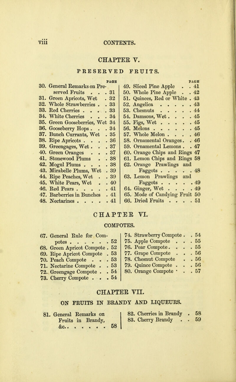 CHAPTEE V. PRESERVED FRUITS. 30. General Remarks on Pre- PAGE PAGE 49. Sliced Pine Apple . . 41 served Fruits . . . 31 50. Whole Pine Apple . . 42 31. Green Apricots, Wet 32 51. Quinces, Red or White . 43 32. Whole Strawberries . . 33 43 33. Red Cherries . . . . 33 44 34. White Cherries . . . 34 54. Damsons, Wet.... 45 35. Green Gooseberries, Wet 34 55. Figs, Wet 45 36. Gooseberry Hops . . 34 45 37. Bunch Currants, Wet 35 57. Whole Melon .... 46 38. Ripe Apricots . . . 36 58. Ornamental Oranges. . 46 39. Greengages, Wet . . 37 59. Ornamental Lemons . . 47 40. Green Oranges . . . 37 60. Orange Chips and Rings 47 41. Stonewood Plums 38 61. Lemon Chips and Rings 58 42. Mogul Plums . . . . 38 62. Orange Prawlings and 43. Mirabelle Plums, Wet . 39 48 44. Ripe Peaches, Wet . . 39 63. Lemon Prawlings and 45. White Pears, Wet . . 40 49 46. Red Pears .... . 41 64. Ginger, Wet . . . . 49 47. Barberries in Bunches . 41 65. Mode of Candying Fruit 50 66. Dried Fruits . . . . 51 CHAPTEE VL COMPOTES. 67. General Rule for Com- potes 52 68. Green Apricot Compote . 52 69. Ripe Apricot Compote . 53 70. Peach Compote ... 53 71. Nectarine Compote . . 53 72. Greengage Compote . . 54 73. Cherry Compote ... 54 74. strawberry Compote . . 54 75. Apple Compote , . . 55 76. Pear Compote. . . . 55 77. Grape Compote . . . 56 78. Chesnut Compote . 56 79. Quince Compote . . . 56 80. Orange Compote * . . 57 . CHAPTER YII. ON FRUITS IN BRANDY AND LIQUEURS. 81. General Remarks on Fruits in Brandy, &c . 58 82. Cherries in Brandy . 58 83. Cherry Brandy . . 59