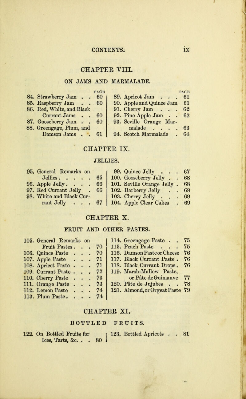 CHAPTEE VIIL ON JAMS AND MARMALADE. PAGE 84. strawberry Jam , . 60 85* Easpberry Jam . . 60 86. Eed, White, and Black Currant Jams . . 60 87. Gooseberry Jam . . 60 88. Greengage, Plum, and Damson Jams . . 61 PAGE 89. Apricot Jam ... 61 90. Apple and Quince Jam 61 91. Cherry Jam ... 62 92. Pine Apple Jam . . 62 93. Seville Orange Mar- malade .... 63 94. Scotch Marmalade . 64 CHAPTEE IX. JELLIES. 95. General Eemarks on Jellies 65 96. Apple Jelly.... 66 97. Eed Currant Jelly . 66 98. White and Black Cur- rant Jelly ... 67 99. Quince Jelly ... 67 100. Gooseberry Jelly . . 68 101. Seville Orange Jelly . 68 102. Barberry Jelly . . 68 103. Cherry Jelly ... 69 104. Apple Clear Cakes , 69 CHAPTEE X. FRUIT AND OTHER PASTES. 105. General Remarks on Fruit Pastes. , . 70 106. Quince Paste . . . 70 107. Apple Paste . . . 71 108. Apricot Paste . . . 71 109. Currant Paste . . . 72 110. Cherry Paste . . . 73 111. Orange Paste . . . 73 112. Lemon Paste . . . 74 113. Plum Paste.... 74 114. Greengage Paste . . 75 115. Peach Paste ... 75 116. Damson Paste or Cheese 76 117. Black Currant Paste . 76 118. Black Currant Drops. 76 119. Marsh-Mallow Paste, or Pate de Guimauve 77 120. Pate de Jujubes . . 78 121. Almond, or Orgeat Paste 79 CHAPTEE XI. BOTTLED FRUITS. 122. On Bottled Fruits for i 123. Bottled Apricots , . 81 Ices, Tarts, &c. . . 80 1