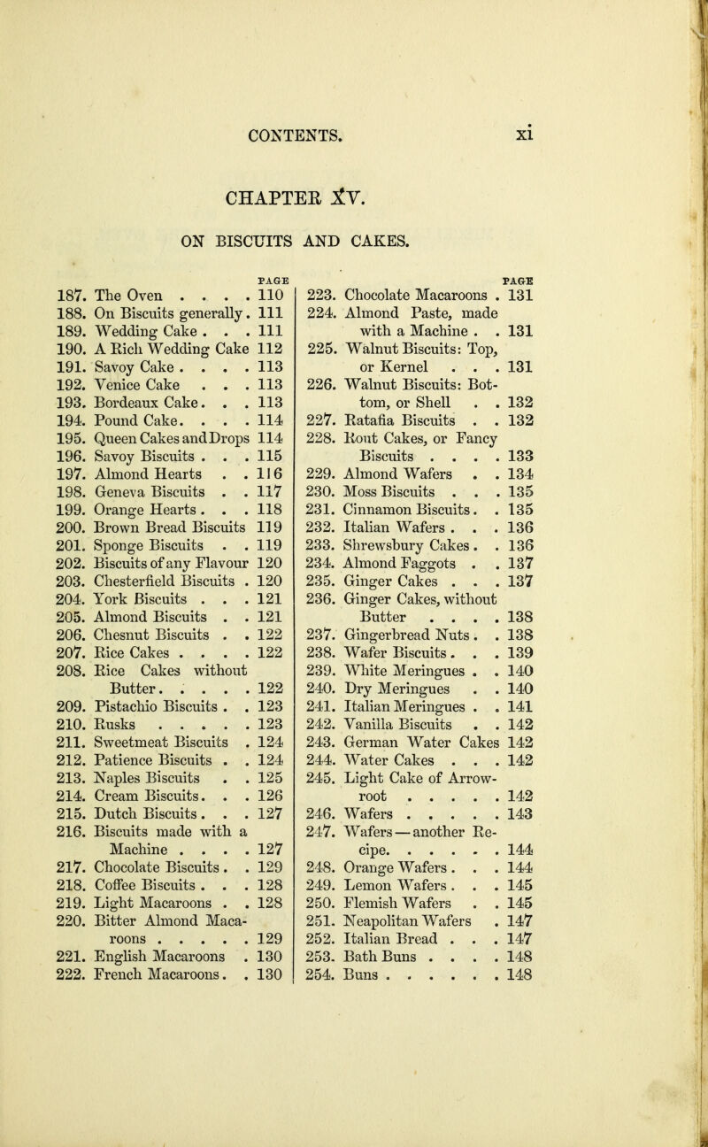 CHAPTEE IV. ON BISCUITS AND CAKES. PAGE 187. The Oven .... 110 188. On Biscuits generally. Ill 189. Wedding Cake ... Ill 190. A Eich Wedding Cake 112 191. Savoy Cake .... 113 192. Venice Cake ... 113 193. Bordeaux Cake... 113 194. Pound Cake. ... 114 195. Queen Cakes and Drops 114 196. Savoy Biscuits . . .115 197. Almond Hearts . .116 198. Geneva Biscuits . . 117 199. Orange Hearts ... 118 200. Brown Bread Biscuits 119 201. Sponge Biscuits . . 119 202. Biscuits of any Flavour 120 203. Chesterfield Biscuits . 120 204. York Biscuits ... 121 205. Almond Biscuits . . 121 206. Chesnut Biscuits . . 122 207. Rice Cakes .... 122 208. Rice Cakes without Butter. .... 122 209. Pistachio Biscuits . .123 210. Rusks 123 211. Sweetmeat Biscuits . 124 212. Patience Biscuits . . 124 213. Naples Biscuits . . 125 214. Cream Biscuits. . . 126 215. Dutch Biscuits . . .127 216. Biscuits made with a Machine .... 127 217. Chocolate Biscuits . . 129 218. Coffee Biscuits ... 128 219. Light Macaroons . . 128 220. Bitter Almond Maca- roons 129 221. EngHsh Macaroons . 130 222. French Macaroons. . 130 223. Chocolate Macaroons . 131 224. Almond Paste, made with a Machine . . 131 225. Walnut Biscuits: Top, or Kernel . . . 131 226. Walnut Biscuits: Bot- tom, or Shell . . 132 227. Ratafia Biscuits . . 132 228. Rout Cakes, or Fancy Biscuits .... 133 229. Almond Wafers . . 134 230. Moss Biscuits ... 135 231. Cinnamon Biscuits. . 135 232. Italian Wafers ... 136 233. Shrewsbury Cakes . . 136 234. Almond Faggots . . 187 235. Ginger Cakes ... 137 236. Ginger Cakes, without Butter .... 138 237. Gingerbread Nuts . . 138 238. Wafer Biscuits ... 139 239. Wliite Meringues . , 140 240. Dry Meringues . . 140 241. Italian Meringues . . 141 242. Vanilla Biscuits . . 142 243. German Water Cakes 142 244. Water Cakes ... 142 245. Light Cake of Arrow- root 142 246. Wafers 143 247. Wafers — another Re- cipe 144 248. Orange Wafers . . . 144 249. Lemon Wafers . . . 145 250. Flemish Wafers . . 145 251. Neapolitan Wafers . 147 252. Italian Bread . . .147 253. Bath Buns .... 148 254. Buns 148