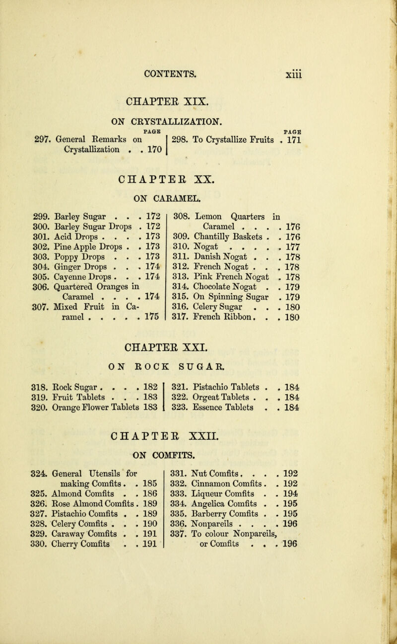 CHAPTEE XIX. ON CRYSTALLIZATION. PAGE PAGE 297. General Remarks on I 298. To Crystallize Fruits , l7l Crystallization , . 170 | CHAPTEE XX. ON CARAMEL. 299. Barley Sugar ... 172 300. Barley Sugar Drops . 172 301. Acid Drops .... 173 302. Pine Apple Drops . , 173 303. Poppy Drops ... 173 304. Ginger Drops . . .174 305. Cayenne Drops . . . 174 306. Quartered Oranges in Caramel .... 174 307. Mixed Fruit in Ca- ramel ..... 175 308. Lemon Quarters in Caramel .... 176 309. Chantilly Baskets . . 176 310. Nogat 177 311. Danish Nogat ... 178 312. French Nogat ... 178 313. Pink French Nogat , 178 314. Chocolate Nogat . . 179 315. On Spinning Sugar . 179 316. Celery Sugar . . .180 317. French Ribbon. . .180 CHAPTEE XXI. ON ROCK SUGAR. 318. Rock Sugar .... 182 321. Pistachio Tablets . . 184 319. Fruit Tablets ... 183 322. Orgeat Tablets ... 184 320. Orange Flower Tablets 183 1 323. Essence Tablets . . 184 CHAPTEE XXII. ON COMFITS. 324. General Utensils for making Comfits. .185 325. Almond Comfits . . 186 326. Rose Almond Comfits . 189 327. Pistachio Comfits , .189 328. Celery Comfits ... 190 329. Caraway Comfits . . 191 330. Cherry Comfits . . 191 331. Nut Comfits.... 192 332. Cinnamon Comfits . . 192 333. Liqueur Comfits . . 194 334. Angelica Comfits . . 195 335. Barberry Comfits . . 195 336. Nonpareils . . . .196 337. To colour Nonpareils, or Comfits ... 196