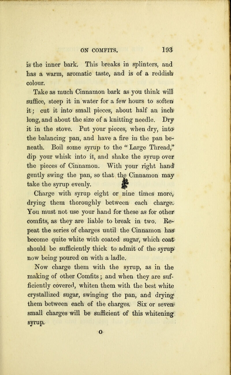 is the inner bark. This breaks in splinters, and has a warm, aromatic taste, and is of a reddish colour. Take as much Cinnamon bark as you think will suffice, steep it in water for a few hours to soften' it; cut it into small pieces, about half an inch* long, and about the size of a knitting needle. Dry it in the stove. Put your pieces, when dry, into the balancing pan, and have a fire in the pan be- neath. Boil some syrup to the  Large Thread, dip your whisk into it, and shake the syrup over the pieces of Cinnamon. With your right hand gently swing the pan, so that th^ Cinnamon may take the syrup evenly. ^ Charge with syrup eight or nine times more, drying them thoroughly between each charge. You must not use your hand for these as for other comfits, as they are liable to break in two. Re- peat the series of charges until the Cinnamon hag: become quite white with coated sugar, which coat^ should be sufficiently thick to admit of the syrup' now beiug poured on with a ladle. Now charge them with the syrup, as in the making of other Comfits; and when they are suf- ficiently covered, whiten them with the best white crystallized sugar, swinging the pan, and drying- them between each of the charges. Six or seven * small charges will be sufficient of this whitening syrup. o