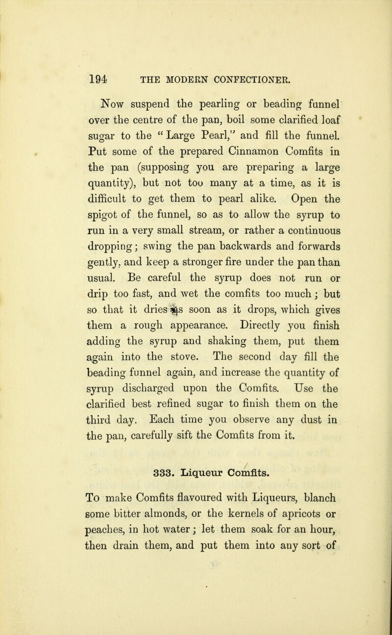 Now suspend the pearling or beading fannel over the centre of the pan, boil some clarified loaf sugar to the  Large Pearl/' and fill the funnel. Put some of the prepared Cinnamon Com.fits in the pan (supposing you are preparing a large quantity), but not too many at a time, as it is difficult to get them to pearl alike. Open the spigot of the funnel, so as to allow the syrup to run in a very small stream, or rather a continuous dropping; swing the pan backwards and forwards gently, and keep a stronger fire under the pan than usual. Be careful the syrup does not run or drip too fast, and wet the comfits too much; but so that it dries^^s soon as it drops, which gives them a rough appearance. Directly you finish adding the syrup and shaking them, put them aofain into the stove. The second dav fill the beading funnel again, and increase the quantity of syrup discharged upon the Comfits. Use the clarified best refined sugar to finish them on the third day. Each time you observe any dust in the pan, carefully sift the Comfits from it. 333. Liqueur Comfits. To make Comfits flavoured with Liqueurs, blanch some bitter almonds, or the kernels of apricots or peaches, in hot water; let them soak for an hour, then drain them, and put them into any sort of