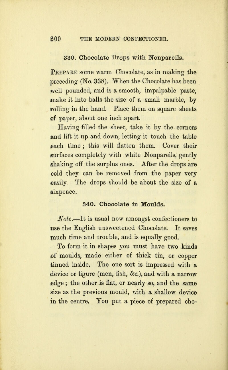 339. Chocolate Drops with Nonpareils. Prepare some warm Chocolate, as in making the preceding (No. 838). When the Chocolate has been well pounded, and is a smooth, impalpable paste, make it into balls the size of a small marble, by rolling in the hand. Place them on square sheets of paper, about one inch apart. Having filled the sheet, take it by the corners and lift it up and down, letting it touch the table €ach time ; this will flatten them. Cover their surfaces completely with white Nonpareils, gently shaking off the surplus ones. After the drops are cold they can be removed from the paper very easily. The drops should be about the size of a sixpence. 340. Chocolate in Moulds. Note.—It is usual now amongst confectioners to use the English unsweetened Chocolate. It saves much time and trouble, and is equally good. To form it in shapes you must have two kinds of moulds, made either of thick tin, or copper tinned inside. The one sort is impressed with a device or figure (men, fish, &c.), and with a narrow edge; the other is fiat, or nearly so, and the same size as the previous mould, with a shallow device in the centre. You put a piece of prepared cho-