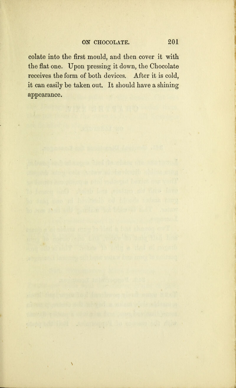 colate into the first mould, and then cover it with the flat one. Upon pressing it down, the Chocolate receives the form of both devices. After it is cold, it can easily be taken out. It should have a shining appearance.
