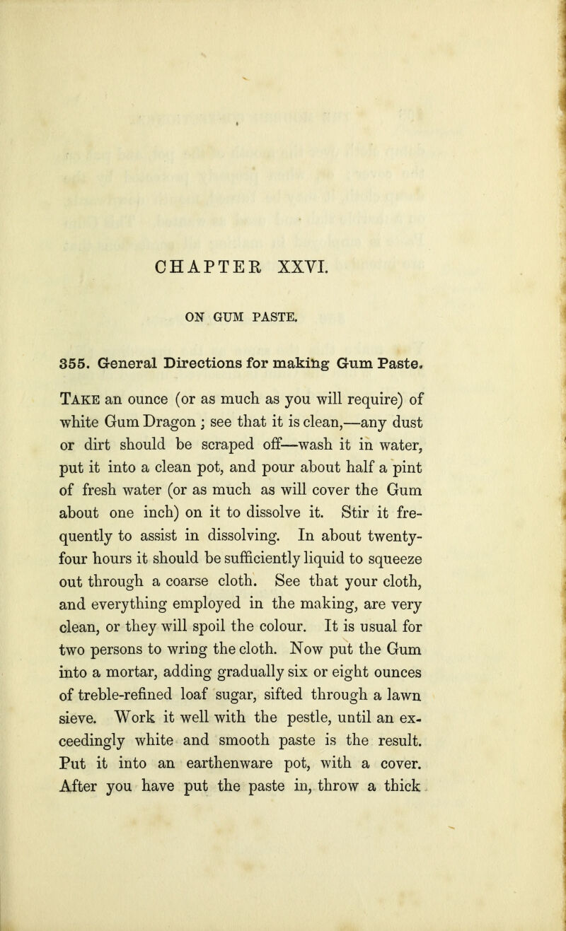 ON GUM PASTE. 355. General Directions for makihg Gum Paste. Take an ounce (or as much as you will require) of white Gum Dragon ; see that it is clean,—any dust or dirt should be scraped off—wash it in water, put it into a clean pot, and pour about half a pint of fresh water (or as much as will cover the Gum about one inch) on it to dissolve it. Stir it fre- quently to assist in dissolving. In about twenty- four hours it should be sufiSciently liquid to squeeze out through a coarse cloth. See that your cloth, and everything employed in the making, are very clean, or they will spoil the colour. It is usual for two persons to wring the cloth. Now put the Gum into a mortar, adding gradually six or eight ounces of treble-refined loaf sugar, sifted through a lawn sieve. Work it well with the pestle, until an ex- ceedingly white and smooth paste is the result. Put it into an earthenware pot, with a cover. After you have put the paste in, throw a thick