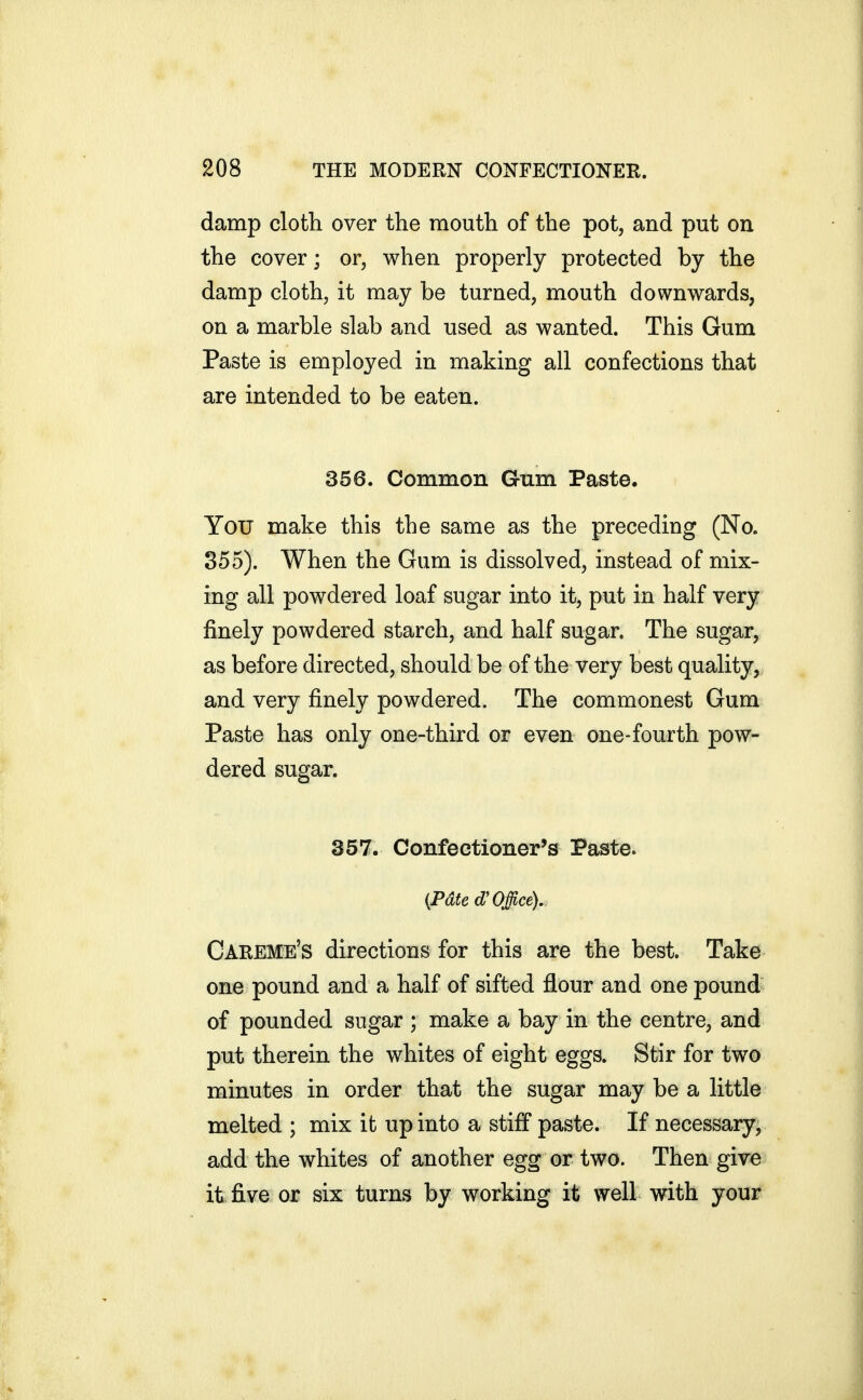 damp cloth over the mouth of the pot, and put on the cover; or, when properly protected by the damp cloth, it may be turned, mouth downwards, on a marble slab and used as wanted. This Gum Paste is employed in making all confections that are intended to be eaten. 356. Common Gum Paste. You make this the same as the preceding (No. 355). When the Gum is dissolved, instead of mix- ing all powdered loaf sugar into it, put in half very finely powdered starch, and half sugar. The sugar, as before directed, should be of the very best quality, and very finely powdered. The commonest Gum Paste has only one-third or even one-fourth pow- dered sugar. 357. Confectioner's Paste. {Pdte d'Office), Careme's directions for this are the best. Take one pound and a half of sifted flour and one pound of pounded sugar ; make a bay in the centre, and put therein the whites of eight eggs. Stir for two minutes in order that the sugar may be a little melted ; mix it up into a stiff paste. If necessary, add the whites of another egg or two. Then give it five or six turns by working it well with your