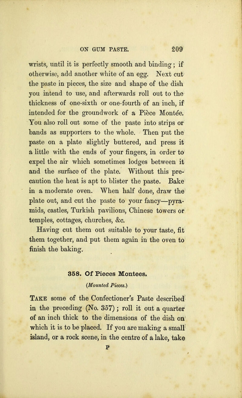 wrists, until it is perfectly smooth and binding; if otherwise, add another white of an egg. Next cut the paste in pieces, the size and shape of the dish you intend to use, and afterwards roll out to the thickness of one-sixth or one-fourth of an inch, if intended for the groundwork of a Piece Mont^e. You also roll out some of the paste into strips or bands as supporters to the whole. Then put the paste on a plate slightly buttered, and press it a little with the ends of your fingers, in order to expel the air which sometimes lodges between it and the surface of the plate. Without this pre- caution the heat is apt to blister the paste. Bake in a moderate oven. When half done, draw the plate out, and cut the paste to your fancy—pyra- mids, castles, Turkish pavilions, Chinese towers or temples, cottages, churches, &c. Having cut them out suitable to your taste, fit them together, and put them again in the oven to finish the baking. 358. Of Pieces Montees, {Mounted Pieces.) Take some of the Confectioner's Paste described in the preceding (No. 357); roll it out a quarter of an inch thick to the dimensions of the dish on which it is to be placed. If you are making a small island, or a rock scene, in the centre of a lake, take P