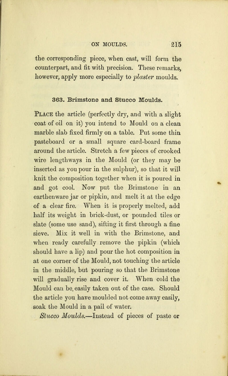 the corresponding piece, when cast, will form the counterpart, and fit with precision. These remarks, however, apply more especially to plaster moulds. 363. Brimstone and Stucco Moulds. Place the article (perfectly dry, and with a slight coat of oil on it) you intend to Mould on a clean marble slab fixed firmly on a table. Put some thin pasteboard or a small square card-board frame around the article. Stretch a few pieces of crooked wire lengthways in the Mould (or they may be inserted as you pour in the sulphur), so that it will knit the composition together when it is poured in and got cool. Now put the Brimstone in an earthenware jar or pipkin, and melt it at the edge of a clear fire. When it is properly melted, add half its weight in brick-dust, or pounded tiles or slate (some use sand), sifting it first through a fine sieve. Mix it well in with the Brimstone, and when ready carefully remove the pipkin (which should have a lip) and pour the hot composition in at one corner of the Mould, not touching the article in the middle, but pouring so that the Brimstone will gradually rise and cover it. When cold the Mould can be. easily taken out of the case. Should the article you have moulded not come away easily, soak the Mould in a pail of water. Stucco Moulds.—Instead of pieces of paste or