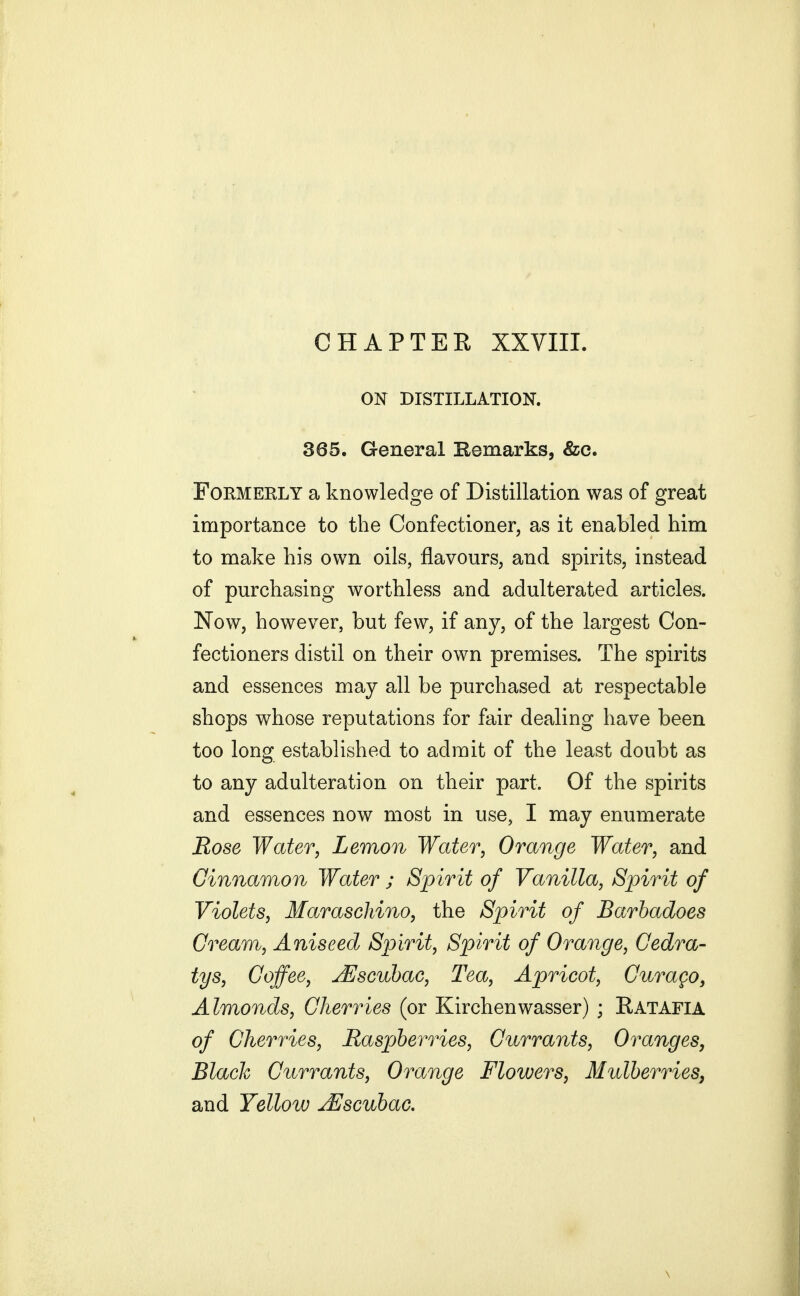 ON DISTILLATION. 365. General Remarks, &c. Formerly a knowledge of Distillation was of great importance to the Confectioner, as it enabled him to make his own oils, flavours, and spirits, instead of purchasing worthless and adulterated articles. Now, however, but few, if any, of the largest Con- fectioners distil on their own premises. The spirits and essences may all be purchased at respectable shops whose reputations for fair dealing have been too long established to admit of the least doubt as to any adulteration on their part. Of the spirits and essences now most in use, I may enumerate Rose Water, Lemon Water, Orange Water, and Cinnamon Water ; Spirit of Vanilla, Spirit of Violets, Maraschino, the Spirit of Barhadoes Cream, Aniseed Spirit, Spirit of Orange, Gedra- tys. Coffee, JEscuhac, Tea, Apricot, Curago, Almonds, Cherries (or Kirchenwasser) ; Ratafia of Cherries, JRaspjberries, Currants, Oranges, Black Currants, Orange Flowers, Mulberries, and Yellow ^scuhac.