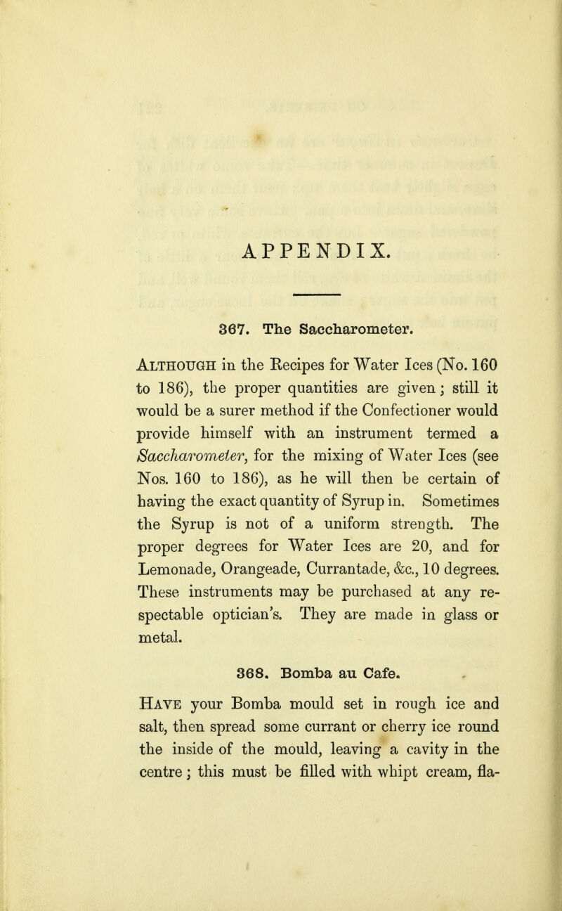 APPENDIX. 867. The Saccharometer. Although in the Recipes for Water Ices (No. 160 to 186), the proper quantities are given; still it would be a surer method if the Confectioner would provide himself with an instrument termed a Saccharomeier, for the mixing of Water Ices (see Nos. 160 to 186), as he will then be certain of having the exact quantity of Syrup in. Sometimes the Syrup is not of a uniform strength. The proper degrees for Water Ices are 20, and for Lemonade^ Orangeade, Currantade, &c., 10 degrees. These instruments may be purchased at any re- spectable optician s. They are made in glass or metal. 368. Bomba au Cafe. Have your Bomba mould set in rough ice and salt, then spread some currant or cherry ice round the inside of the mould, leaving a cavity in the centre; this must be filled with whipt cream, fla-